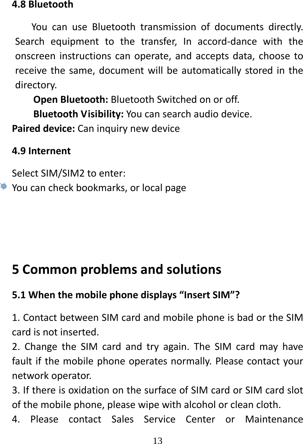   134.8BluetoothYoucanuseBluetoothtransmissionofdocumentsdirectly.Searchequipmenttothetransfer,Inaccord‐dancewiththeonscreeninstructionscanoperate,andacceptsdata,choosetoreceivethesame,documentwillbeautomaticallystoredinthedirectory.OpenBluetooth:BluetoothSwitchedonoroff.BluetoothVisibility:Youcansearchaudiodevice.Paireddevice:Caninquirynewdevice4.9InternentSelectSIM/SIM2toenter:Youcancheckbookmarks,orlocalpage5Commonproblemsandsolutions5.1Whenthemobilephonedisplays“InsertSIM”?1.ContactbetweenSIMcardandmobilephoneisbadortheSIMcardisnotinserted.2.ChangetheSIMcardandtryagain.TheSIMcardmayhavefaultifthemobilephoneoperatesnormally.Pleasecontactyournetworkoperator.3.IfthereisoxidationonthesurfaceofSIMcardorSIMcardslotofthemobilephone,pleasewipewithalcoholorcleancloth.4.PleasecontactSalesServiceCenterorMaintenance