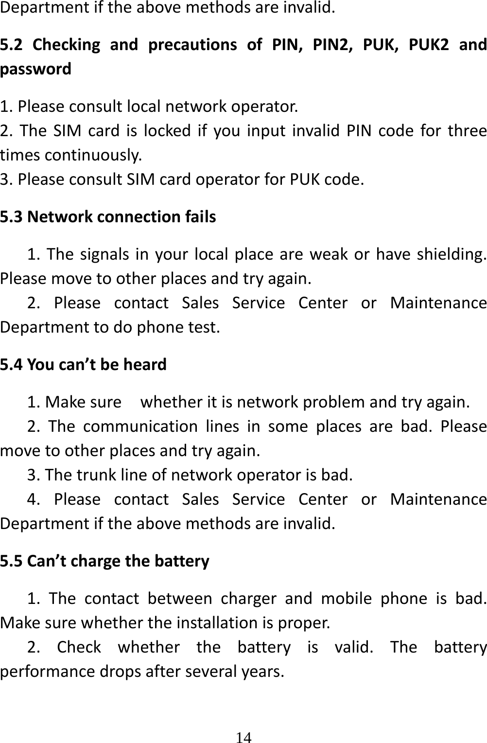   14Departmentiftheabovemethodsareinvalid.5.2CheckingandprecautionsofPIN,PIN2,PUK,PUK2andpassword1.Pleaseconsultlocalnetworkoperator.2.TheSIMcardislockedifyouinputinvalidPINcodeforthreetimescontinuously.3.PleaseconsultSIMcardoperatorforPUKcode.5.3Networkconnectionfails1.Thesignalsinyourlocalplaceareweakorhaveshielding.Pleasemovetootherplacesandtryagain.2.PleasecontactSalesServiceCenterorMaintenanceDepartmenttodophonetest.5.4Youcan’tbeheard1.Makesurewhetheritisnetworkproblemandtryagain.2.Thecommunicationlinesinsomeplacesarebad.Pleasemovetootherplacesandtryagain.3.Thetrunklineofnetworkoperatorisbad.4.PleasecontactSalesServiceCenterorMaintenanceDepartmentiftheabovemethodsareinvalid.5.5Can’tchargethebattery1.Thecontactbetweenchargerandmobilephoneisbad.Makesurewhethertheinstallationisproper.2.Checkwhetherthebatteryisvalid.Thebatteryperformancedropsafterseveralyears.