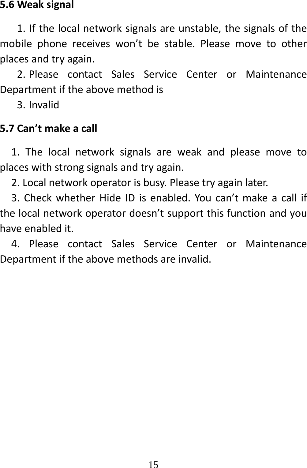   155.6Weaksignal1.Ifthelocalnetworksignalsareunstable,thesignalsofthemobilephonereceiveswon’tbestable.Pleasemovetootherplacesandtryagain.2. PleasecontactSalesServiceCenterorMaintenanceDepartmentiftheabovemethodis3. Invalid5.7Can’tmakeacall1.Thelocalnetworksignalsareweakandpleasemovetoplaceswithstrongsignalsandtryagain.2.Localnetworkoperatorisbusy.Pleasetryagainlater.3.CheckwhetherHideIDisenabled.Youcan’tmakeacallifthelocalnetworkoperatordoesn’tsupportthisfunctionandyouhaveenabledit.4.PleasecontactSalesServiceCenterorMaintenanceDepartmentiftheabovemethodsareinvalid.