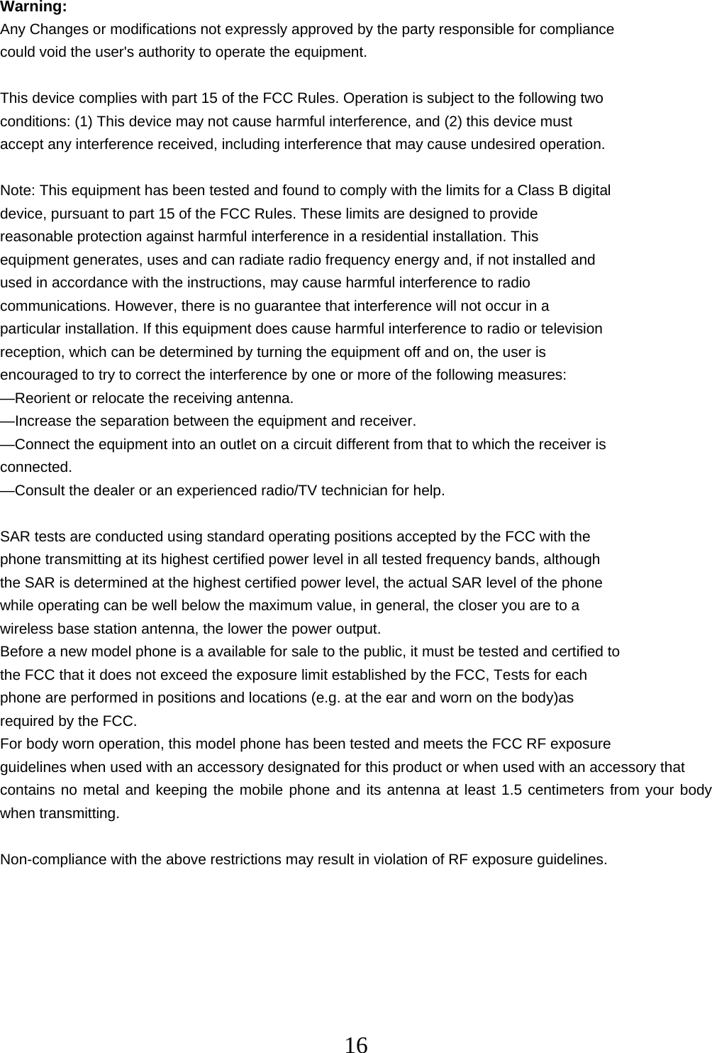   16Warning: Any Changes or modifications not expressly approved by the party responsible for compliance could void the user&apos;s authority to operate the equipment.  This device complies with part 15 of the FCC Rules. Operation is subject to the following two conditions: (1) This device may not cause harmful interference, and (2) this device must accept any interference received, including interference that may cause undesired operation.  Note: This equipment has been tested and found to comply with the limits for a Class B digital device, pursuant to part 15 of the FCC Rules. These limits are designed to provide reasonable protection against harmful interference in a residential installation. This equipment generates, uses and can radiate radio frequency energy and, if not installed and used in accordance with the instructions, may cause harmful interference to radio communications. However, there is no guarantee that interference will not occur in a particular installation. If this equipment does cause harmful interference to radio or television reception, which can be determined by turning the equipment off and on, the user is encouraged to try to correct the interference by one or more of the following measures: —Reorient or relocate the receiving antenna. —Increase the separation between the equipment and receiver. —Connect the equipment into an outlet on a circuit different from that to which the receiver is connected. —Consult the dealer or an experienced radio/TV technician for help.  SAR tests are conducted using standard operating positions accepted by the FCC with the phone transmitting at its highest certified power level in all tested frequency bands, although the SAR is determined at the highest certified power level, the actual SAR level of the phone while operating can be well below the maximum value, in general, the closer you are to a wireless base station antenna, the lower the power output. Before a new model phone is a available for sale to the public, it must be tested and certified to the FCC that it does not exceed the exposure limit established by the FCC, Tests for each phone are performed in positions and locations (e.g. at the ear and worn on the body)as required by the FCC. For body worn operation, this model phone has been tested and meets the FCC RF exposure guidelines when used with an accessory designated for this product or when used with an accessory that contains no metal and keeping the mobile phone and its antenna at least 1.5 centimeters from your body when transmitting.  Non-compliance with the above restrictions may result in violation of RF exposure guidelines. 