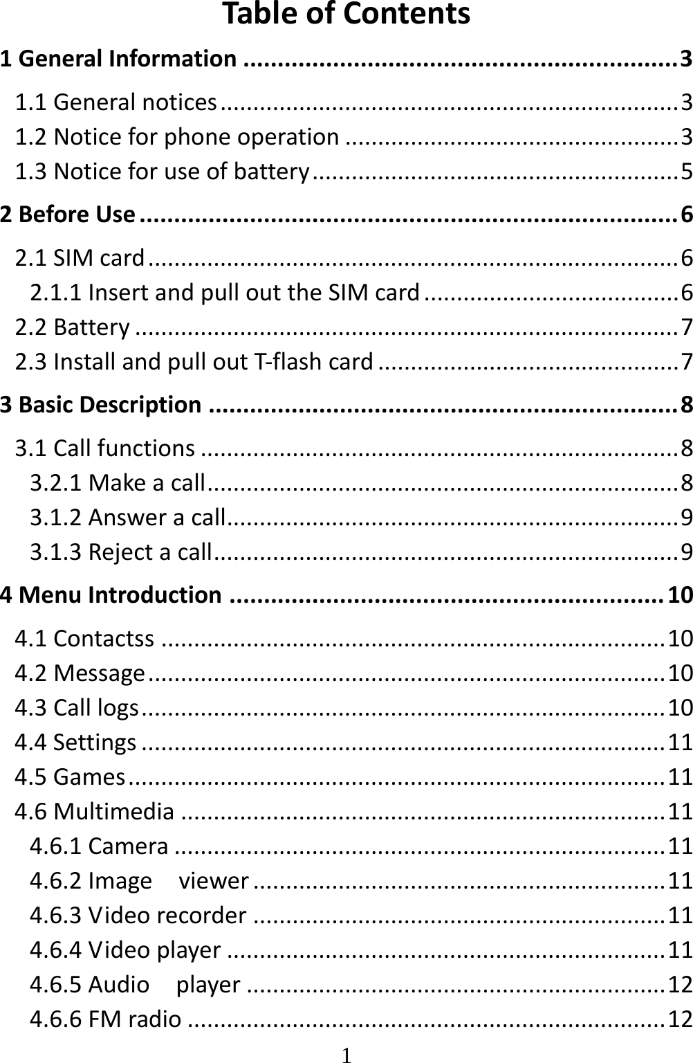   1TableofContents1GeneralInformation...............................................................31.1Generalnotices......................................................................31.2Noticeforphoneoperation...................................................31.3Noticeforuseofbattery........................................................52BeforeUse..............................................................................62.1SIMcard.................................................................................62.1.1InsertandpullouttheSIMcard.......................................62.2Battery...................................................................................72.3InstallandpulloutT‐flashcard..............................................73BasicDescription....................................................................83.1Callfunctions.........................................................................83.2.1Makeacall........................................................................83.1.2Answeracall.....................................................................93.1.3Rejectacall.......................................................................94MenuIntroduction...............................................................104.1Contactss.............................................................................104.2Message...............................................................................104.3Calllogs................................................................................104.4Settings................................................................................114.5Games..................................................................................114.6Multimedia..........................................................................114.6.1Camera...........................................................................114.6.2Imageviewer...............................................................114.6.3Videorecorder...............................................................114.6.4Videoplayer...................................................................114.6.5Audioplayer................................................................124.6.6FMradio.........................................................................12