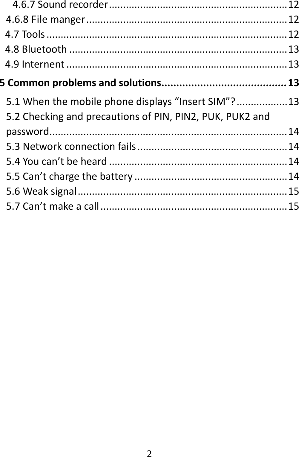   24.6.7Soundrecorder...............................................................124.6.8Filemanger.......................................................................124.7Tools.....................................................................................124.8Bluetooth.............................................................................134.9Internent..............................................................................135Commonproblemsandsolutions..........................................135.1Whenthemobilephonedisplays“InsertSIM”?..................135.2CheckingandprecautionsofPIN,PIN2,PUK,PUK2andpassword....................................................................................145.3Networkconnectionfails.....................................................145.4Youcan’tbeheard...............................................................145.5Can’tchargethebattery......................................................145.6Weaksignal..........................................................................155.7Can’tmakeacall..................................................................15