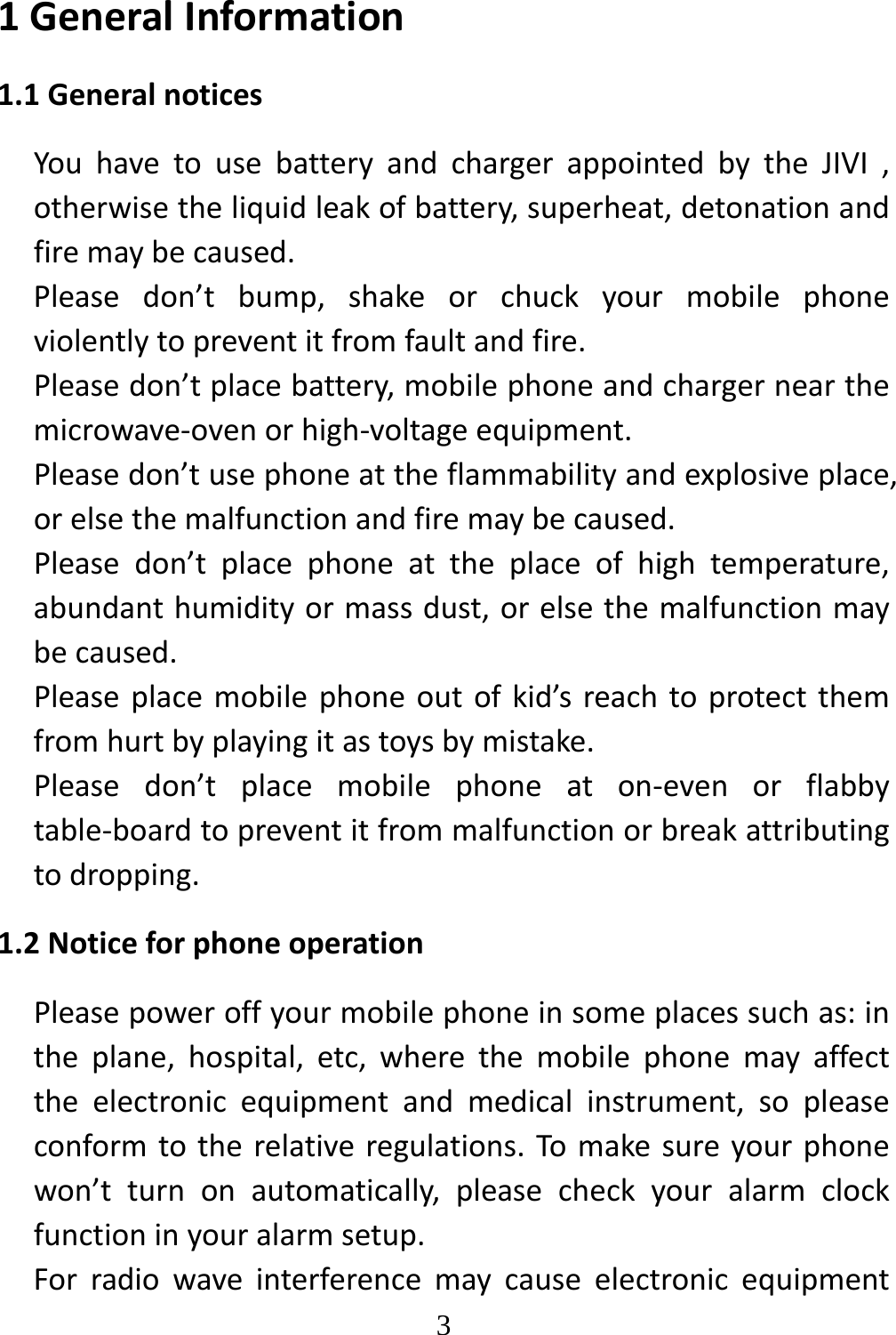   31GeneralInformation1.1GeneralnoticesYouhavetousebatteryandchargerappointedbytheJIVI,otherwisetheliquidleakofbattery,superheat,detonationandfiremaybecaused.Pleasedon’tbump,shakeorchuckyourmobilephoneviolentlytopreventitfromfaultandfire.Pleasedon’tplacebattery,mobilephoneandchargernearthemicrowave‐ovenorhigh‐voltageequipment.Pleasedon’tusephoneattheflammabilityandexplosiveplace,orelsethemalfunctionandfiremaybecaused.Pleasedon’tplacephoneattheplaceofhightemperature,abundanthumidityormassdust,orelsethemalfunctionmaybecaused.Pleaseplacemobilephoneoutofkid’sreachtoprotectthemfromhurtbyplayingitastoysbymistake.Pleasedon’tplacemobilephoneaton‐evenorflabbytable‐boardtopreventitfrommalfunctionorbreakattributingtodropping.1.2NoticeforphoneoperationPleasepoweroffyourmobilephoneinsomeplacessuchas:intheplane,hospital,etc,wherethemobilephonemayaffecttheelectronicequipmentandmedicalinstrument,sopleaseconformtotherelativeregulations.Tomakesureyourphonewon’tturnonautomatically,pleasecheckyouralarmclockfunctioninyouralarmsetup.Forradiowaveinterferencemaycauseelectronicequipment