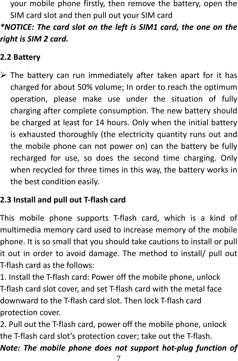   7yourmobilephonefirstly,thenremovethebattery,opentheSIMcardslotandthenpulloutyourSIMcard*NOTICE:ThecardslotontheleftisSIM1card,theoneontherightisSIM2card.2.2Battery Thebatterycanrunimmediatelyaftertakenapartforithaschargedforabout50%volume;Inordertoreachtheoptimumoperation,pleasemakeuseunderthesituationoffullychargingaftercompleteconsumption.Thenewbatteryshouldbechargedatleastfor14hours.Onlywhentheinitialbatteryisexhaustedthoroughly(theelectricityquantityrunsoutandthemobilephonecannotpoweron)canthebatterybefullyrechargedforuse,sodoesthesecondtimecharging.Onlywhenrecycledforthreetimesinthisway,thebatteryworksinthebestconditioneasily.2.3InstallandpulloutT‐flashcardThismobilephonesupportsT‐flashcard,whichisakindofmultimediamemorycardusedtoincreasememoryofthemobilephone.Itissosmallthatyoushouldtakecautionstoinstallorpullitoutinordertoavoiddamage.Themethodtoinstall/pulloutT‐flashcardasthefollows:1.InstalltheT‐flashcard:Poweroffthemobilephone,unlockT‐flashcardslotcover,andsetT‐flashcardwiththemetalfacedownwardtotheT‐flashcardslot.ThenlockT‐flashcardprotectioncover.2.PullouttheT‐flashcard,poweroffthemobilephone,unlocktheT‐flashcardslot’sprotectioncover;takeouttheT‐flash.Note:Themobilephonedoesnotsupporthot‐plugfunctionof