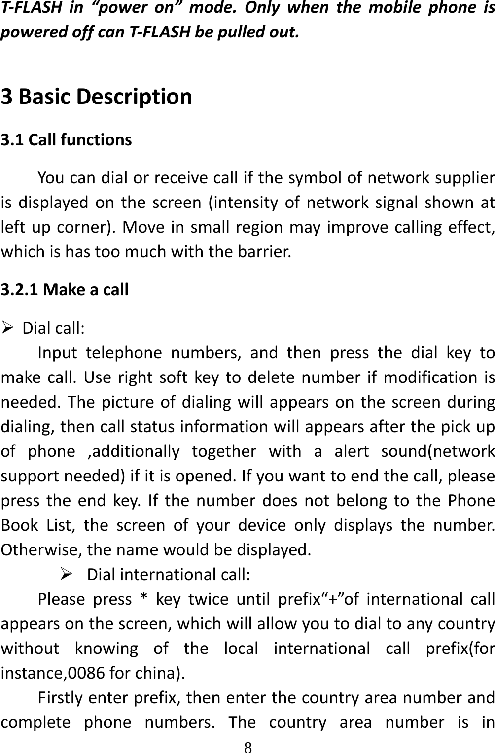  8T‐FLASHin“poweron”mode.OnlywhenthemobilephoneispoweredoffcanT‐FLASHbepulledout.3BasicDescription3.1CallfunctionsYoucandialorreceivecallifthesymbolofnetworksupplierisdisplayedonthescreen(intensityofnetworksignalshownatleftupcorner).Moveinsmallregionmayimprovecallingeffect,whichishastoomuchwiththebarrier.3.2.1Makeacall Dialcall:Inputtelephonenumbers,andthenpressthedialkeytomakecall.Userightsoftkeytodeletenumberifmodificationisneeded.Thepictureofdialingwillappearsonthescreenduringdialing,thencallstatusinformationwillappearsafterthepickupofphone,additionallytogetherwithaalertsound(networksupportneeded)ifitisopened.Ifyouwanttoendthecall,pleasepresstheendkey.IfthenumberdoesnotbelongtothePhoneBookList,thescreenofyourdeviceonlydisplaysthenumber.Otherwise,thenamewouldbedisplayed. Dialinternationalcall:Pleasepress*keytwiceuntilprefix“+”ofinternationalcallappearsonthescreen,whichwillallowyoutodialtoanycountrywithoutknowingofthelocalinternationalcallprefix(forinstance,0086forchina).Firstlyenterprefix,thenenterthecountryareanumberandcompletephonenumbers.Thecountryareanumberisin