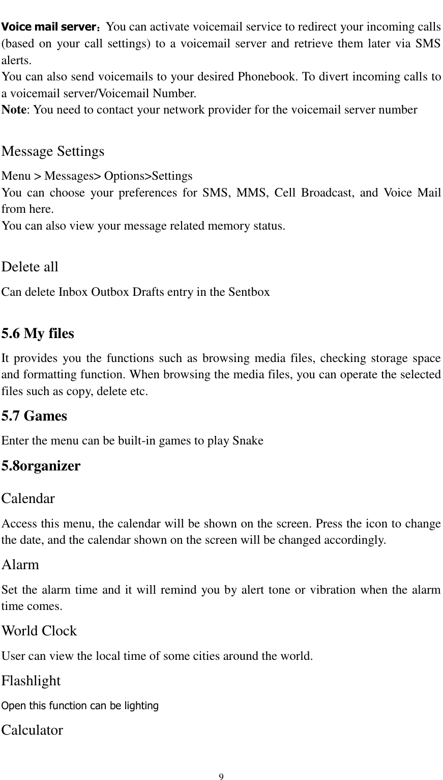                                                   9 Voice mail server：You can activate voicemail service to redirect your incoming calls (based on  your call settings) to a voicemail server and retrieve them later via SMS alerts. You can also send voicemails to your desired Phonebook. To divert incoming calls to a voicemail server/Voicemail Number. Note: You need to contact your network provider for the voicemail server number  Message Settings Menu &gt; Messages&gt; Options&gt;Settings   You  can  choose  your preferences  for  SMS,  MMS,  Cell  Broadcast,  and  Voice  Mail from here. You can also view your message related memory status.  Delete all Can delete Inbox Outbox Drafts entry in the Sentbox  5.6 My files It provides you the functions such as browsing media files, checking storage space and formatting function. When browsing the media files, you can operate the selected files such as copy, delete etc. 5.7 Games Enter the menu can be built-in games to play Snake 5.8organizer Calendar Access this menu, the calendar will be shown on the screen. Press the icon to change the date, and the calendar shown on the screen will be changed accordingly. Alarm Set the alarm time and it will remind you by alert tone or vibration when the alarm time comes. World Clock User can view the local time of some cities around the world. Flashlight Open this function can be lighting Calculator 