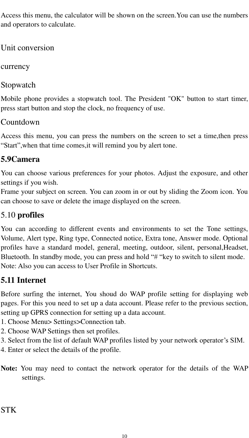                                                   10 Access this menu, the calculator will be shown on the screen.You can use the numbers and operators to calculate.  Unit conversion currency Stopwatch Mobile phone provides a stopwatch tool. The President &quot;OK&quot; button to start timer, press start button and stop the clock, no frequency of use. Countdown Access this menu, you can press the numbers on the screen to set a time,then press “Start”,when that time comes,it will remind you by alert tone. 5.9Camera You can choose various preferences for your photos. Adjust the exposure, and other settings if you wish. Frame your subject on screen. You can zoom in or out by sliding the Zoom icon. You can choose to save or delete the image displayed on the screen. 5.10 profiles You  can  according  to  different  events  and  environments  to  set  the  Tone  settings, Volume, Alert type, Ring type, Connected notice, Extra tone, Answer mode. Optional profiles have a standard  model,  general, meeting,  outdoor,  silent, personal,Headset, Bluetooth. In standby mode, you can press and hold “# “key to switch to silent mode. Note: Also you can access to User Profile in Shortcuts. 5.11 Internet Before  surfing  the  internet,  You  shoud  do  WAP  profile  setting  for  displaying  web pages. For this you need to set up a data account. Please refer to the previous section, setting up GPRS connection for setting up a data account. 1. Choose Menu&gt; Settings&gt;Connection tab. 2. Choose WAP Settings then set profiles. 3. Select from the list of default WAP profiles listed by your network operator’s SIM. 4. Enter or select the details of the profile.  Note:  You  may  need  to  contact  the  network  operator  for  the  details  of  the  WAP settings.  STK 