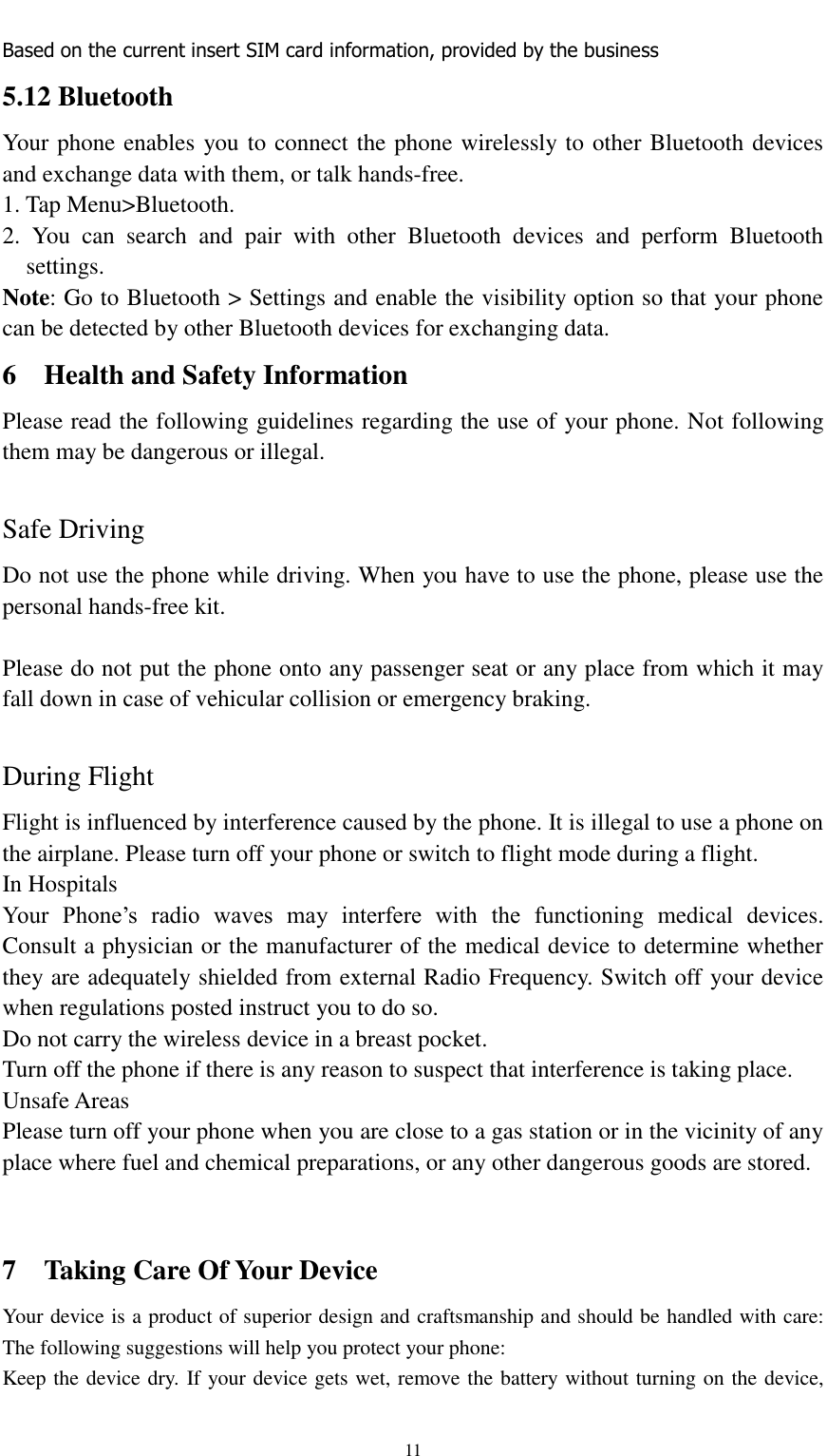                                                   11 Based on the current insert SIM card information, provided by the business 5.12 Bluetooth Your phone enables you to connect the phone wirelessly to other Bluetooth devices and exchange data with them, or talk hands-free. 1. Tap Menu&gt;Bluetooth. 2.  You  can  search  and  pair  with  other  Bluetooth  devices  and  perform  Bluetooth settings. Note: Go to Bluetooth &gt; Settings and enable the visibility option so that your phone can be detected by other Bluetooth devices for exchanging data. 6  Health and Safety Information Please read the following guidelines regarding the use of your phone. Not following them may be dangerous or illegal.  Safe Driving Do not use the phone while driving. When you have to use the phone, please use the personal hands-free kit.  Please do not put the phone onto any passenger seat or any place from which it may fall down in case of vehicular collision or emergency braking.  During Flight Flight is influenced by interference caused by the phone. It is illegal to use a phone on the airplane. Please turn off your phone or switch to flight mode during a flight. In Hospitals Your  Phone’s  radio  waves  may  interfere  with  the  functioning  medical  devices. Consult a physician or the manufacturer of the medical device to determine whether they are adequately shielded from external Radio Frequency. Switch off your device when regulations posted instruct you to do so. Do not carry the wireless device in a breast pocket. Turn off the phone if there is any reason to suspect that interference is taking place. Unsafe Areas Please turn off your phone when you are close to a gas station or in the vicinity of any place where fuel and chemical preparations, or any other dangerous goods are stored.     7  Taking Care Of Your Device Your device is a product of superior design and craftsmanship and should be handled with care: The following suggestions will help you protect your phone: Keep the device dry. If your device gets wet, remove the battery without turning on the device, 