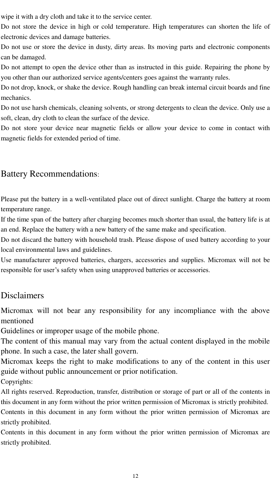                                                   12 wipe it with a dry cloth and take it to the service center. Do not  store the device in  high or  cold temperature. High temperatures can shorten the life of electronic devices and damage batteries. Do not use or store the device in dusty, dirty areas. Its moving parts and electronic components can be damaged. Do not attempt to open the device other than as instructed in this guide. Repairing the phone by you other than our authorized service agents/centers goes against the warranty rules. Do not drop, knock, or shake the device. Rough handling can break internal circuit boards and fine mechanics. Do not use harsh chemicals, cleaning solvents, or strong detergents to clean the device. Only use a soft, clean, dry cloth to clean the surface of the device. Do  not  store  your  device  near  magnetic  fields  or  allow  your  device  to  come  in  contact  with magnetic fields for extended period of time.   Battery Recommendations:  Please put the battery in a well-ventilated place out of direct sunlight. Charge the battery at room temperature range. If the time span of the battery after charging becomes much shorter than usual, the battery life is at an end. Replace the battery with a new battery of the same make and specification. Do not discard the battery with household trash. Please dispose of used battery according to your local environmental laws and guidelines. Use manufacturer approved batteries, chargers, accessories and supplies.  Micromax will not be responsible for user’s safety when using unapproved batteries or accessories.  Disclaimers   Micromax  will  not  bear  any  responsibility  for  any  incompliance  with  the  above mentioned Guidelines or improper usage of the mobile phone. The content of this manual may vary from the actual content displayed in the mobile phone. In such a case, the later shall govern. Micromax keeps the right to make modifications to any of the content  in  this  user guide without public announcement or prior notification. Copyrights: All rights reserved. Reproduction, transfer, distribution or storage of part or all of the contents in this document in any form without the prior written permission of Micromax is strictly prohibited. Contents  in  this  document  in  any  form  without  the  prior  written  permission  of  Micromax  are strictly prohibited. Contents  in  this  document  in  any  form  without  the  prior  written  permission  of  Micromax  are strictly prohibited.  