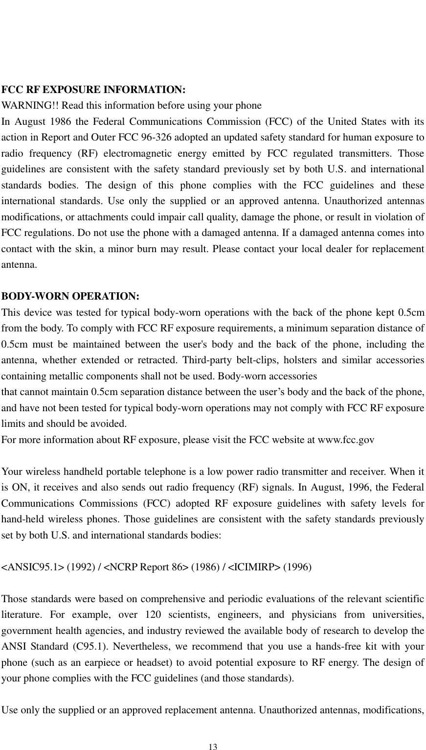                                                   13     FCC RF EXPOSURE INFORMATION: WARNING!! Read this information before using your phone In August 1986  the  Federal  Communications  Commission (FCC)  of the United  States  with its action in Report and Outer FCC 96-326 adopted an updated safety standard for human exposure to radio  frequency  (RF)  electromagnetic  energy  emitted  by  FCC  regulated  transmitters.  Those guidelines are consistent with the safety standard previously set by both U.S. and international standards  bodies.  The  design  of  this  phone  complies  with  the  FCC  guidelines  and  these international  standards.  Use  only  the  supplied  or  an  approved  antenna.  Unauthorized  antennas modifications, or attachments could impair call quality, damage the phone, or result in violation of FCC regulations. Do not use the phone with a damaged antenna. If a damaged antenna comes into contact with the skin, a minor burn may result. Please contact your local dealer for replacement antenna.  BODY-WORN OPERATION: This device was tested for typical body-worn operations with the back of the phone kept 0.5cm from the body. To comply with FCC RF exposure requirements, a minimum separation distance of 0.5cm  must  be  maintained  between  the  user&apos;s  body  and  the  back  of  the  phone,  including  the antenna,  whether  extended  or  retracted.  Third-party  belt-clips,  holsters  and  similar  accessories containing metallic components shall not be used. Body-worn accessories that cannot maintain 0.5cm separation distance between the user’s body and the back of the phone, and have not been tested for typical body-worn operations may not comply with FCC RF exposure limits and should be avoided. For more information about RF exposure, please visit the FCC website at www.fcc.gov  Your wireless handheld portable telephone is a low power radio transmitter and receiver. When it is ON, it receives and also sends out radio frequency (RF) signals. In August, 1996, the Federal Communications  Commissions  (FCC)  adopted  RF  exposure  guidelines  with  safety  levels  for hand-held wireless phones. Those guidelines are consistent with the safety standards previously set by both U.S. and international standards bodies:  &lt;ANSIC95.1&gt; (1992) / &lt;NCRP Report 86&gt; (1986) / &lt;ICIMIRP&gt; (1996)  Those standards were based on comprehensive and periodic evaluations of the relevant scientific literature.  For  example,  over  120  scientists,  engineers,  and  physicians  from  universities, government health agencies, and industry reviewed the available body of research to develop the ANSI Standard  (C95.1). Nevertheless,  we recommend  that  you use  a  hands-free kit  with your phone (such as an earpiece or headset) to avoid potential exposure to RF energy. The design of your phone complies with the FCC guidelines (and those standards).  Use only the supplied or an approved replacement antenna. Unauthorized antennas, modifications, 