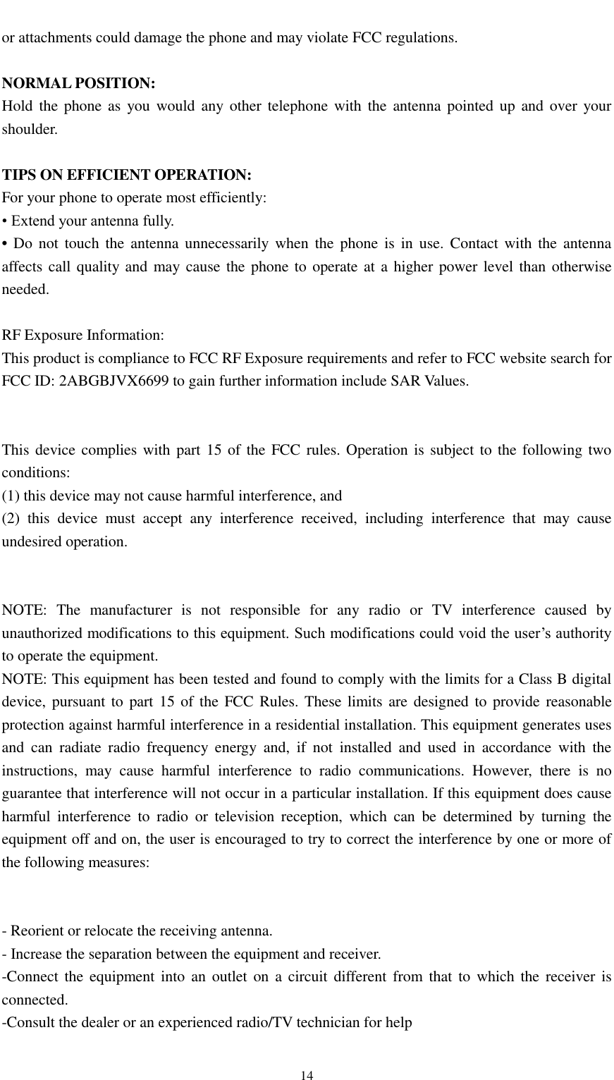                                                   14 or attachments could damage the phone and may violate FCC regulations.    NORMAL POSITION:   Hold  the phone  as  you  would  any other  telephone  with the  antenna pointed  up  and over  your shoulder.  TIPS ON EFFICIENT OPERATION:   For your phone to operate most efficiently: • Extend your antenna fully. • Do  not touch the  antenna  unnecessarily  when  the  phone is in  use.  Contact  with the antenna affects call quality  and may cause the  phone to operate at a  higher  power level than otherwise needed.  RF Exposure Information: This product is compliance to FCC RF Exposure requirements and refer to FCC website search for FCC ID: 2ABGBJVX6699 to gain further information include SAR Values.     This device complies with part 15 of the FCC  rules. Operation is subject to  the following  two conditions: (1) this device may not cause harmful interference, and (2)  this  device  must  accept  any  interference  received,  including  interference  that  may  cause undesired operation.   NOTE:  The  manufacturer  is  not  responsible  for  any  radio  or  TV  interference  caused  by unauthorized modifications to this equipment. Such modifications could void the user’s authority to operate the equipment. NOTE: This equipment has been tested and found to comply with the limits for a Class B digital device, pursuant to  part 15 of the  FCC  Rules. These limits are  designed to  provide reasonable protection against harmful interference in a residential installation. This equipment generates uses and  can  radiate  radio  frequency  energy  and,  if  not  installed  and  used  in  accordance  with  the instructions,  may  cause  harmful  interference  to  radio  communications.  However,  there  is  no guarantee that interference will not occur in a particular installation. If this equipment does cause harmful  interference  to  radio  or  television  reception,  which  can  be  determined  by  turning  the equipment off and on, the user is encouraged to try to correct the interference by one or more of the following measures:   - Reorient or relocate the receiving antenna. - Increase the separation between the equipment and receiver. -Connect the  equipment  into  an  outlet on  a  circuit  different  from  that to  which  the receiver  is connected. -Consult the dealer or an experienced radio/TV technician for help 