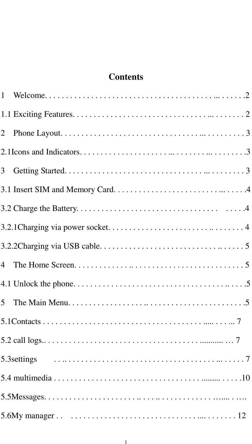                                                   1    Contents 1    Welcome. . . . . . . . . . . . . . . . . . . . . . . . . . . . . . . . . . . . . . . . ... . . . . . .2 1.1 Exciting Features. . . . . . . . . . . . . . . . . . . . . . . . . . . . . . . . ... . . . . . . . 2 2  Phone Layout. . . . . . . . . . . . . . . . . . . . . . . . . . . . . . . . . ... . . . . . . . . . 3 2.1Icons and Indicators. . . . . . . . . . . . . . . . . . . . . ... . . . . . . . ... . . . . . . . .3 3  Getting Started. . . . . . . . . . . . . . . . . . . . . . . . . . . . . . . . . ... . . . . . . . . 3 3.1 Insert SIM and Memory Card. . . . . . . . . . . . . . . . . . . . . . . . . ... . . . . .4 3.2 Charge the Battery. . . . . . . . . . . . . . . . . . . . . . . . . . . . . . . . . .    . . . . .4 3.2.1Charging via power socket. . . . . . . . . . . . . . . . . . . . . . . . .. . . . . . . . 4 3.2.2Charging via USB cable. . . . . . . . . . . . . . . . . . . . . . . . . . . . .. . . . . . 5 4  The Home Screen. . . . . . . . . . . . . .. . . . . . . . . . . . . . . . . . . . . . . . . . . 5 4.1 Unlock the phone. . . . . . . . . . . . . . . . . . . . . . . . . . . . . . . . . . . . .. . . . .5 5    The Main Menu. . . . . . . . . . . . . . . . . . .. . . . . . . . . . . . . . . . . . . . . . . .5 5.1Contacts . . . . . . . . . . . . . . . . . . . . . . . . . . . . . . . . . . . . . . ..... . . . ... 7 5.2 call logs.. . . . . . . . . . . . . . . . . . . . . . . . . . . . . . . . . . . . . ........... … 7 5.3settings        . . .. . . . . . . . . . . . . . . . . . . . . . . . . . . . . . . . . . . . ... . . . . . 7   5.4 multimedia . . . . . . . . . . . . . . . . . . . . . . . . . . . . . . . . . . . ......... . . . . .10 5.5Messages. . . . . . . . . . . . . . . . . . . . . . .. . . . .. . . . . . . . . . . . . ….... . …. 5.6My manager . .    . . . . . . . . . . . . . . . . . . . . . . . . . . . . . . .... . . . . . . . 12 