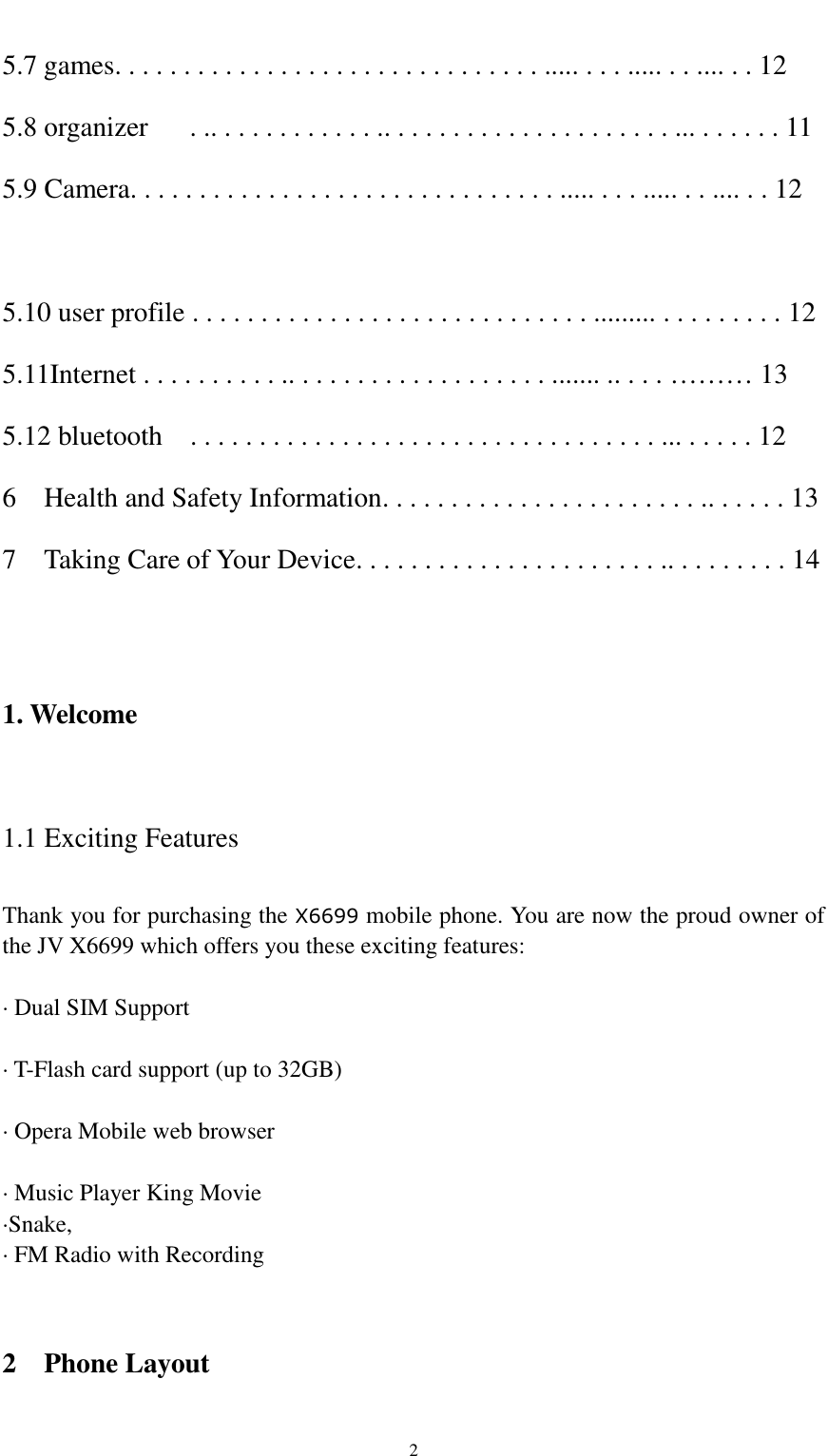                                                   2 5.7 games. . . . . . . . . . . . . . . . . . . . . . . . . . . . . . . ..... . . . ..... . . .... . . 12 5.8 organizer    . .. . . . . . . . . . . . .. . . . . . . . . . . . . . . . . . . . . ... . . . . . . 11 5.9 Camera. . . . . . . . . . . . . . . . . . . . . . . . . . . . . . . ..... . . . ..... . . .... . . 12  5.10 user profile . . . . . . . . . . . . . . . . . . . . . . . . . . . . . ......... . . . . . . . . . 12 5.11Internet . . . . . . . . . . .. . . . . . . . . . . . . . . . . . . ....... .. . . . ……… 13 5.12 bluetooth    . . . . . . . . . . . . . . . . . . . . . . . . . . . . . . . . . . ... . . . . . 12 6    Health and Safety Information. . . . . . . . . . . . . . . . . . . . . . . .. . . . . . 13 7    Taking Care of Your Device. . . . . . . . . . . . . . . . . . . . . . .. . . . . . . . . 14   1. Welcome  1.1 Exciting Features  Thank you for purchasing the X6699 mobile phone. You are now the proud owner of the JV X6699 which offers you these exciting features:  · Dual SIM Support  · T-Flash card support (up to 32GB)  · Opera Mobile web browser  · Music Player King Movie   ·Snake, · FM Radio with Recording   2  Phone Layout 