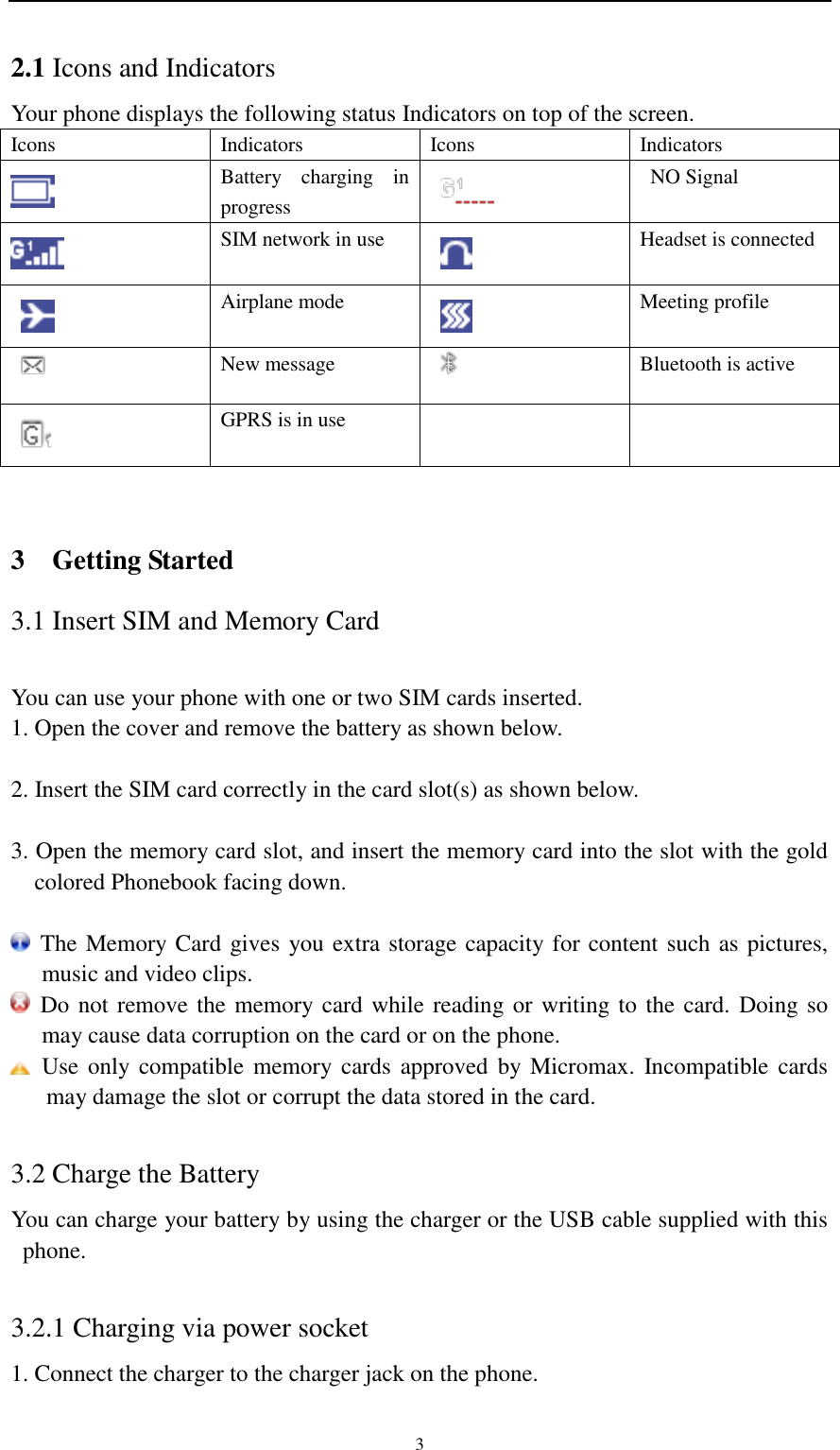                                                   3 2.1 Icons and Indicators   Your phone displays the following status Indicators on top of the screen. Icons Indicators Icons Indicators  Battery  charging  in progress  NO Signal  SIM network in use  Headset is connected  Airplane mode  Meeting profile  New message  Bluetooth is active  GPRS is in use     3  Getting Started 3.1 Insert SIM and Memory Card  You can use your phone with one or two SIM cards inserted. 1. Open the cover and remove the battery as shown below.  2. Insert the SIM card correctly in the card slot(s) as shown below.  3. Open the memory card slot, and insert the memory card into the slot with the gold colored Phonebook facing down.   The Memory Card gives you extra storage capacity for content such as pictures, music and video clips.  Do not remove the memory card while reading or writing to the card. Doing so may cause data corruption on the card or on the phone.   Use only compatible memory cards  approved  by  Micromax.  Incompatible  cards may damage the slot or corrupt the data stored in the card.  3.2 Charge the Battery You can charge your battery by using the charger or the USB cable supplied with this phone.  3.2.1 Charging via power socket 1. Connect the charger to the charger jack on the phone. 