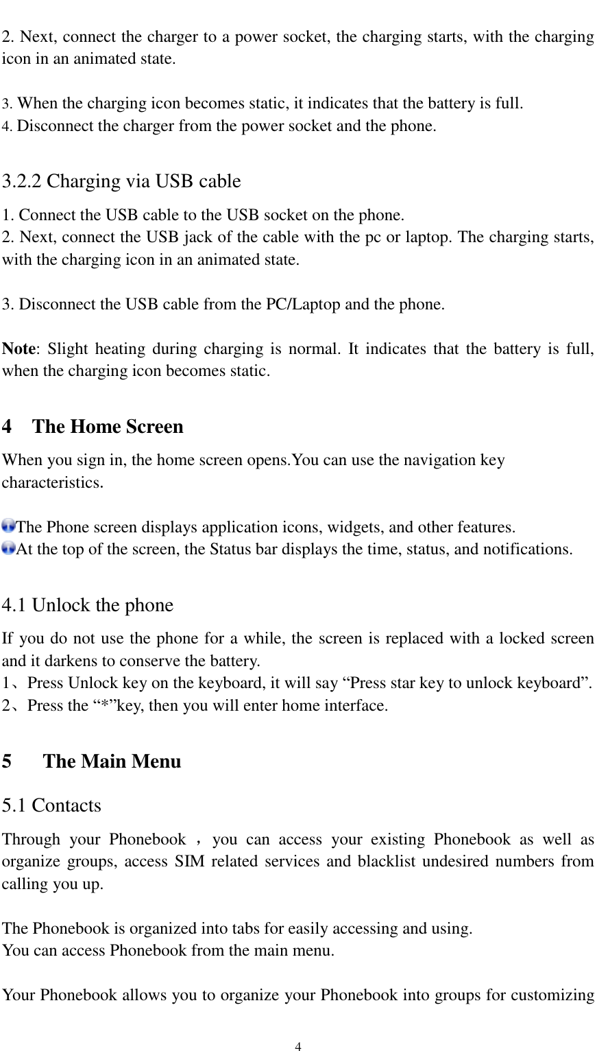                                                   4 2. Next, connect the charger to a power socket, the charging starts, with the charging icon in an animated state.  3. When the charging icon becomes static, it indicates that the battery is full. 4. Disconnect the charger from the power socket and the phone.  3.2.2 Charging via USB cable 1. Connect the USB cable to the USB socket on the phone. 2. Next, connect the USB jack of the cable with the pc or laptop. The charging starts, with the charging icon in an animated state.  3. Disconnect the USB cable from the PC/Laptop and the phone.  Note: Slight heating  during  charging is  normal.  It  indicates  that  the  battery is full, when the charging icon becomes static.  4  The Home Screen When you sign in, the home screen opens.You can use the navigation key characteristics.  The Phone screen displays application icons, widgets, and other features. At the top of the screen, the Status bar displays the time, status, and notifications.  4.1 Unlock the phone If you do not use the phone for a while, the screen is replaced with a locked screen and it darkens to conserve the battery. 1、Press Unlock key on the keyboard, it will say “Press star key to unlock keyboard”. 2、Press the “*”key, then you will enter home interface.  5 The Main Menu 5.1 Contacts Through  your  Phonebook  ，you  can  access  your  existing  Phonebook  as  well  as organize  groups, access SIM related services and blacklist undesired numbers from calling you up.  The Phonebook is organized into tabs for easily accessing and using. You can access Phonebook from the main menu.  Your Phonebook allows you to organize your Phonebook into groups for customizing 