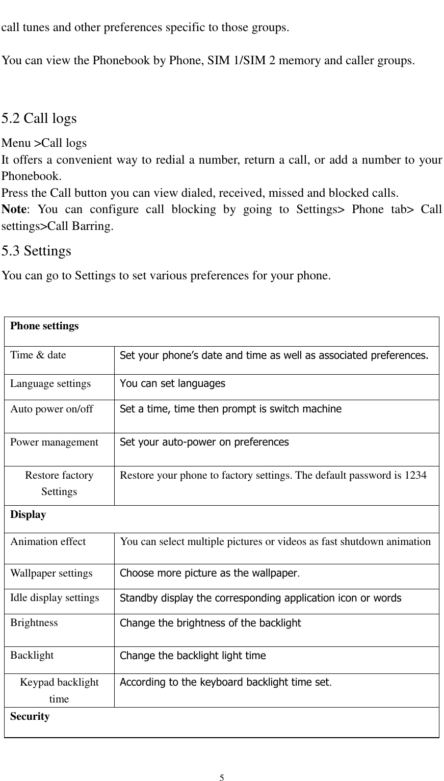                                                   5 call tunes and other preferences specific to those groups.  You can view the Phonebook by Phone, SIM 1/SIM 2 memory and caller groups.  5.2 Call logs Menu &gt;Call logs It offers a convenient way to redial a number, return a call, or add a number to your Phonebook. Press the Call button you can view dialed, received, missed and blocked calls. Note:  You  can  configure  call  blocking  by  going  to  Settings&gt;  Phone  tab&gt;  Call settings&gt;Call Barring.   5.3 Settings You can go to Settings to set various preferences for your phone.  Phone settings   Time &amp; date Set your phone’s date and time as well as associated preferences. Language settings You can set languages Auto power on/off Set a time, time then prompt is switch machine Power management Set your auto-power on preferences Restore factory Settings Restore your phone to factory settings. The default password is 1234 Display Animation effect You can select multiple pictures or videos as fast shutdown animation Wallpaper settings Choose more picture as the wallpaper. Idle display settings Standby display the corresponding application icon or words Brightness Change the brightness of the backlight Backlight Change the backlight light time Keypad backlight time According to the keyboard backlight time set. Security 