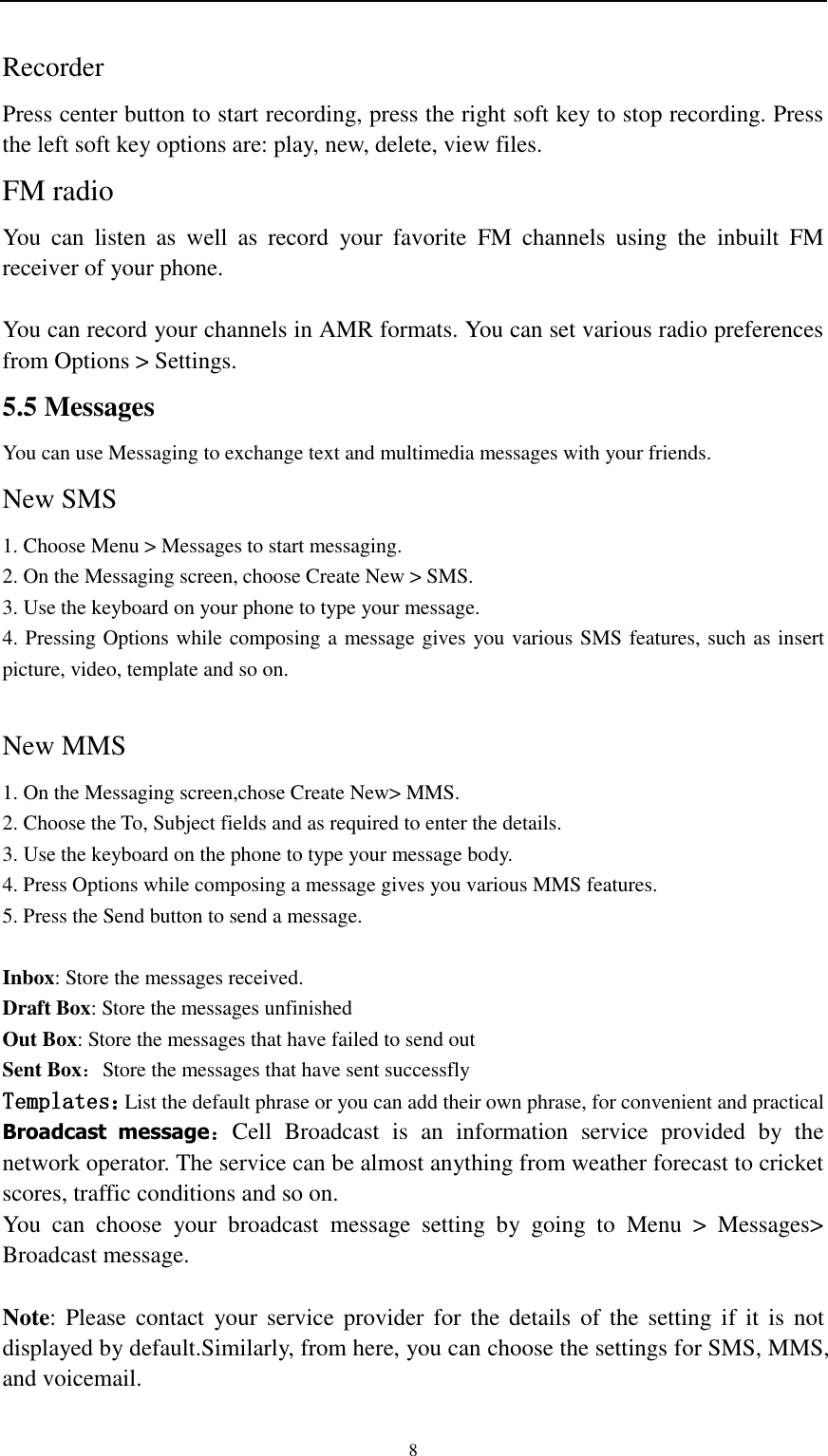                                                   8 Recorder   Press center button to start recording, press the right soft key to stop recording. Press the left soft key options are: play, new, delete, view files. FM radio You  can  listen  as  well  as  record  your  favorite  FM  channels  using  the  inbuilt  FM receiver of your phone.  You can record your channels in AMR formats. You can set various radio preferences from Options &gt; Settings. 5.5 Messages You can use Messaging to exchange text and multimedia messages with your friends. New SMS 1. Choose Menu &gt; Messages to start messaging. 2. On the Messaging screen, choose Create New &gt; SMS. 3. Use the keyboard on your phone to type your message. 4. Pressing Options while composing a message gives you various SMS features, such as insert picture, video, template and so on.  New MMS 1. On the Messaging screen,chose Create New&gt; MMS. 2. Choose the To, Subject fields and as required to enter the details. 3. Use the keyboard on the phone to type your message body. 4. Press Options while composing a message gives you various MMS features. 5. Press the Send button to send a message.  Inbox: Store the messages received. Draft Box: Store the messages unfinished   Out Box: Store the messages that have failed to send out Sent Box：Store the messages that have sent successfly Templates：List the default phrase or you can add their own phrase, for convenient and practical Broadcast  message：Cell  Broadcast  is  an  information  service  provided  by  the network operator. The service can be almost anything from weather forecast to cricket scores, traffic conditions and so on. You  can  choose  your  broadcast  message  setting  by  going  to  Menu  &gt;  Messages&gt; Broadcast message.    Note: Please  contact  your service  provider  for the  details of  the  setting  if  it  is  not displayed by default.Similarly, from here, you can choose the settings for SMS, MMS, and voicemail. 
