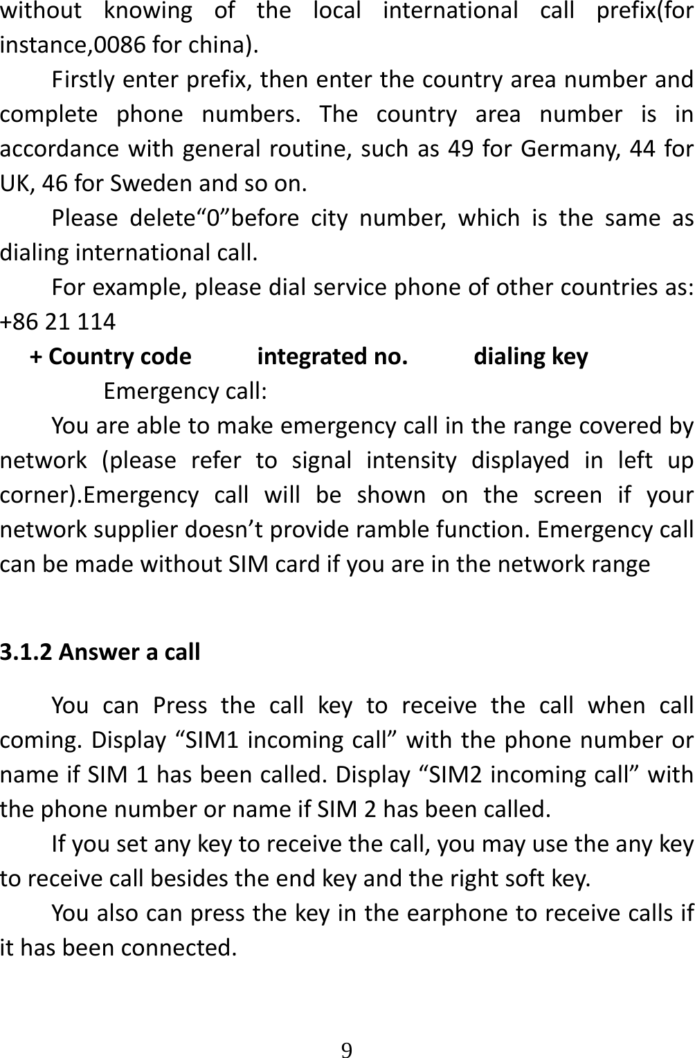   9withoutknowingofthelocalinternationalcallprefix(forinstance,0086forchina).Firstlyenterprefix,thenenterthecountryareanumberandcompletephonenumbers.Thecountryareanumberisinaccordancewithgeneralroutine,suchas49forGermany,44forUK,46forSwedenandsoon.Pleasedelete“0”beforecitynumber,whichisthesameasdialinginternationalcall.Forexample,pleasedialservicephoneofothercountriesas:+8621114+Countrycodeintegratedno.dialingkeyEmergencycall:Youareabletomakeemergencycallintherangecoveredbynetwork(pleaserefertosignalintensitydisplayedinleftupcorner).Emergencycallwillbeshownonthescreenifyournetworksupplierdoesn’tprovideramblefunction.EmergencycallcanbemadewithoutSIMcardifyouareinthenetworkrange3.1.2AnsweracallYoucanPressthecallkeytoreceivethecallwhencallcoming.Display“SIM1incomingcall”withthephonenumberornameifSIM1hasbeencalled.Display“SIM2incomingcall”withthephonenumberornameifSIM2hasbeencalled.Ifyousetanykeytoreceivethecall,youmayusetheanykeytoreceivecallbesidestheendkeyandtherightsoftkey.Youalsocanpressthekeyintheearphonetoreceivecallsifithasbeenconnected.