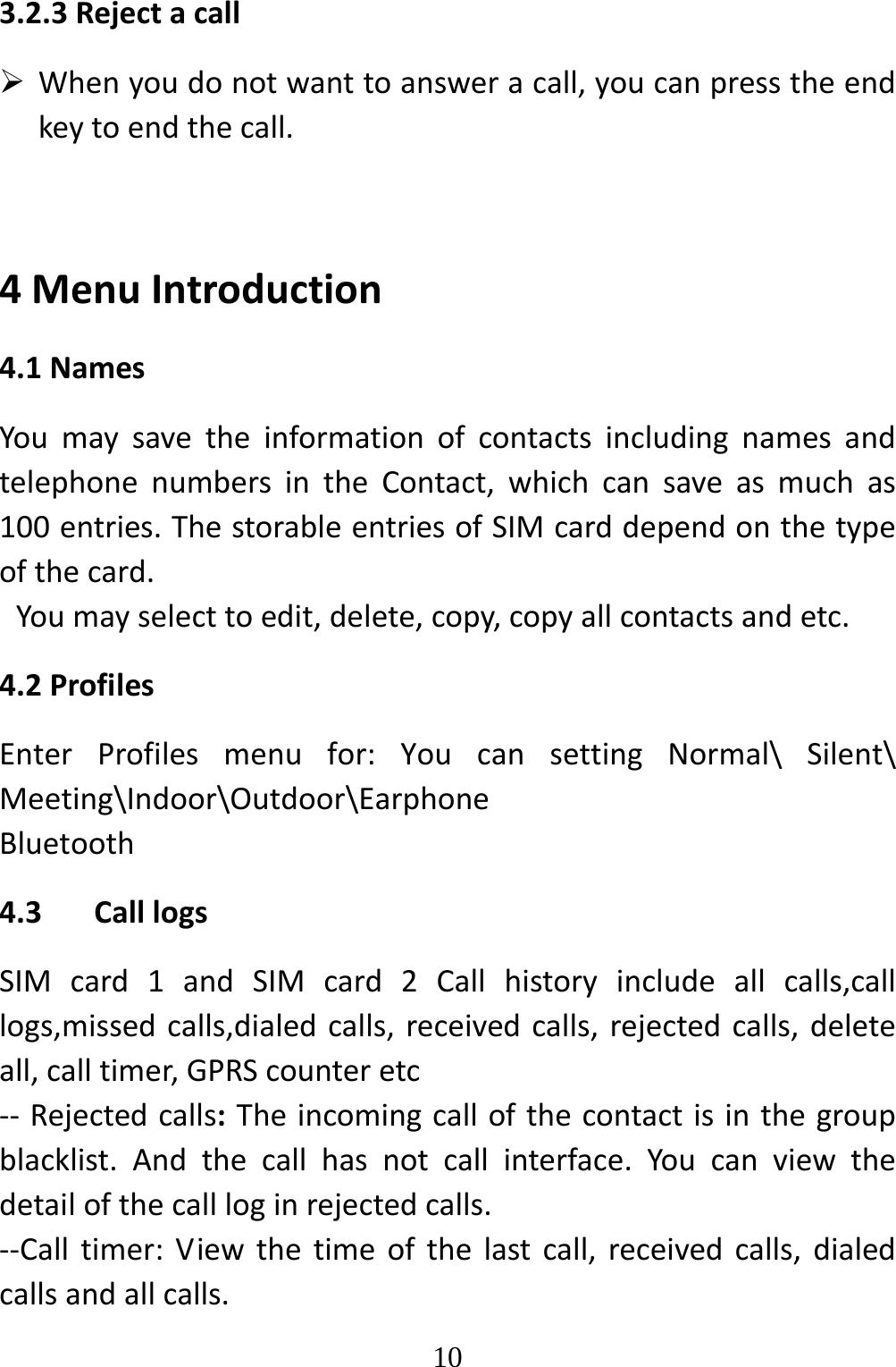   103.2.3Rejectacall Whenyoudonotwanttoansweracall,youcanpresstheendkeytoendthecall.4MenuIntroduction4.1NamesYoumaysavetheinformationofcontactsincludingnamesandtelephonenumbersintheContact,whichcansaveasmuchas100entries.ThestorableentriesofSIMcarddependonthetypeofthecard.Youmayselecttoedit,delete,copy,copyallcontactsandetc.4.2ProfilesEnterProfilesmenufor:YoucansettingNormal\Silent\Meeting\Indoor\Outdoor\EarphoneBluetooth4.3 CalllogsSIMcard1andSIMcard2Callhistoryincludeallcalls,calllogs,missedcalls,dialedcalls,receivedcalls,rejectedcalls,deleteall,calltimer,GPRScounteretc‐‐ Rejectedcalls:Theincomingcallofthecontactisinthegroupblacklist.Andthecallhasnotcallinterface.Youcanviewthedetailofthecallloginrejectedcalls.‐‐Calltimer:Viewthetimeofthelastcall,receivedcalls,dialedcallsandallcalls.