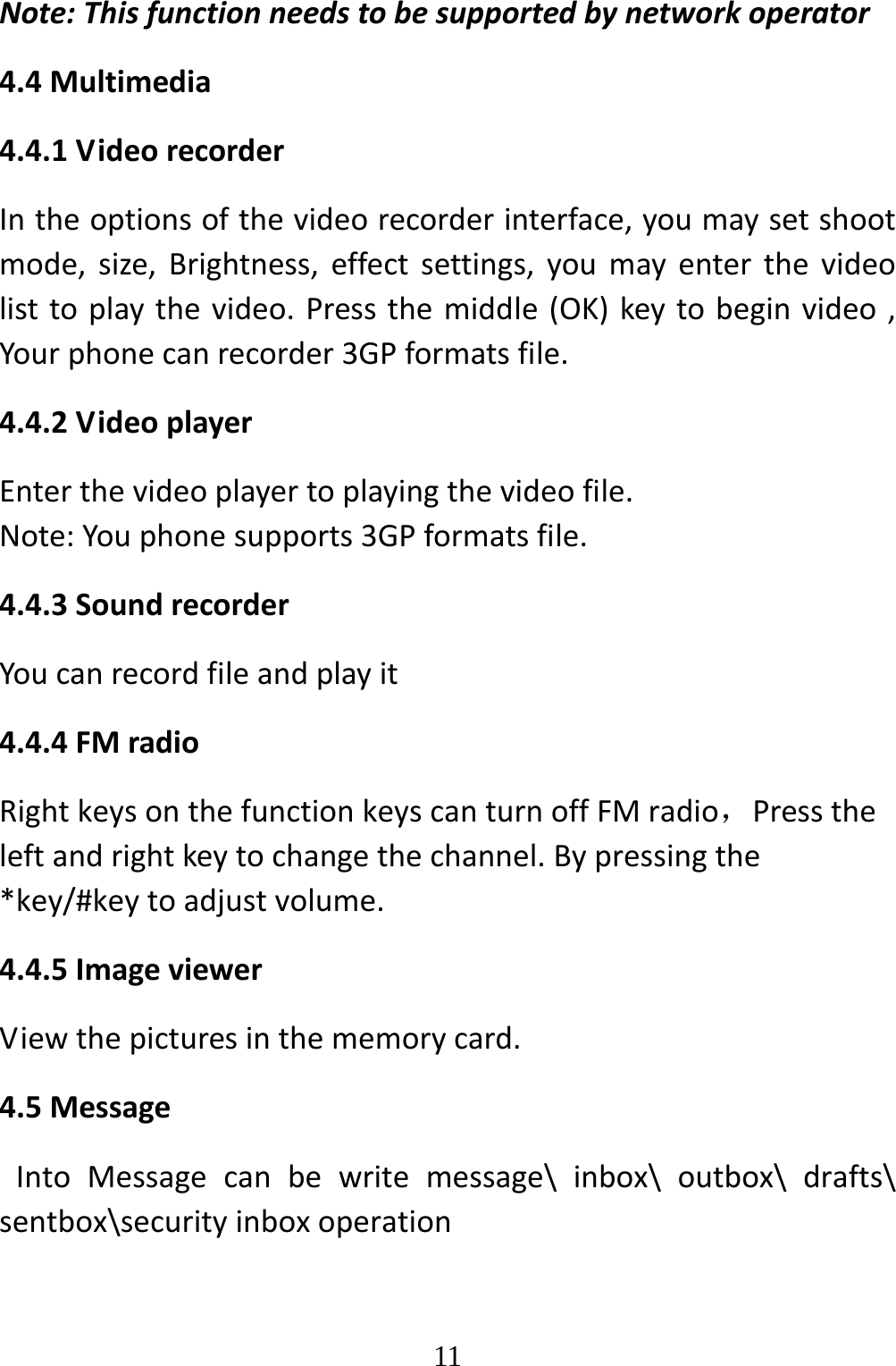   11Note:Thisfunctionneedstobesupportedbynetworkoperator4.4Multimedia4.4.1VideorecorderIntheoptionsofthevideorecorderinterface,youmaysetshootmode,size,Brightness,effectsettings,youmayenterthevideolisttoplaythevideo.Pressthemiddle(OK)keytobeginvideo,Yourphonecanrecorder3GPformatsfile.4.4.2VideoplayerEnterthevideoplayertoplayingthevideofile.Note:Youphonesupports3GPformatsfile.4.4.3SoundrecorderYoucanrecordfileandplayit4.4.4FMradioRightkeysonthefunctionkeyscanturnoffFMradio，Presstheleftandrightkeytochangethechannel.Bypressingthe*key/#keytoadjustvolume.4.4.5ImageviewerViewthepicturesinthememorycard.4.5MessageIntoMessagecanbewritemessage\inbox\outbox\drafts\sentbox\securityinboxoperation