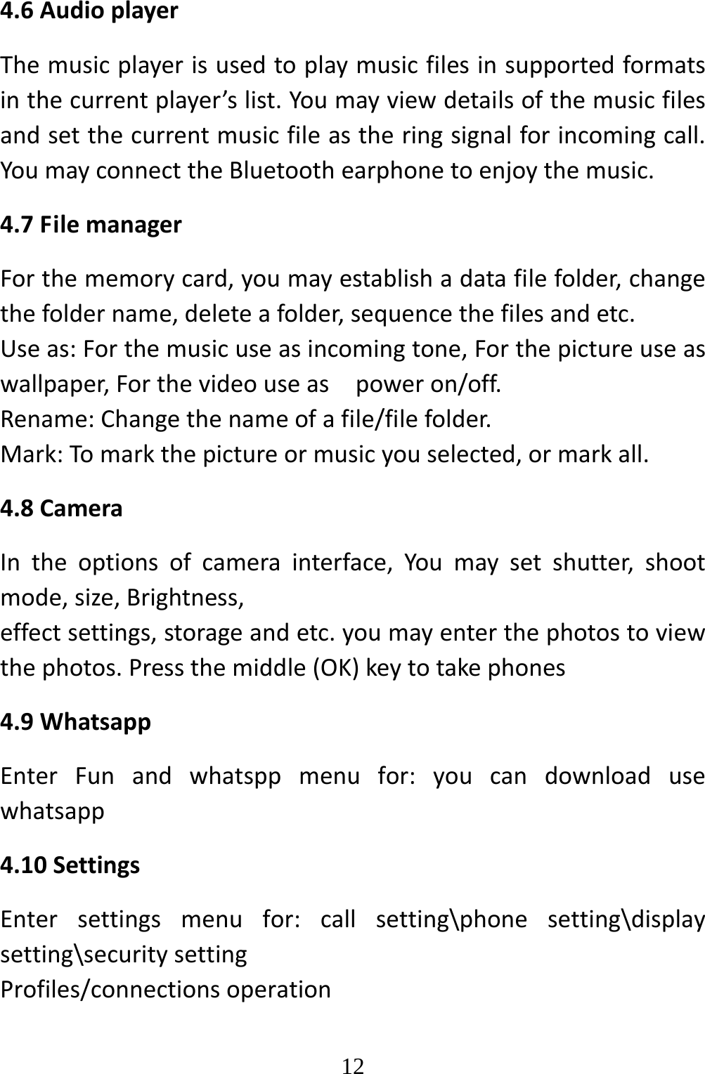   124.6AudioplayerThemusicplayerisusedtoplaymusicfilesinsupportedformatsinthecurrentplayer’slist.Youmayviewdetailsofthemusicfilesandsetthecurrentmusicfileastheringsignalforincomingcall.YoumayconnecttheBluetoothearphonetoenjoythemusic.4.7FilemanagerForthememorycard,youmayestablishadatafilefolder,changethefoldername,deleteafolder,sequencethefilesandetc.Useas:Forthemusicuseasincomingtone,Forthepictureuseaswallpaper,Forthevideouseaspoweron/off.Rename:Changethenameofafile/filefolder.Mark:Tomarkthepictureormusicyouselected,ormarkall.4.8CameraIntheoptionsofcamerainterface,Youmaysetshutter,shootmode,size,Brightness,effectsettings,storageandetc.youmayenterthephotostoviewthephotos.Pressthemiddle(OK)keytotakephones4.9WhatsappEnterFunandwhatsppmenufor:youcandownloadusewhatsapp4.10SettingsEntersettingsmenufor:callsetting\phonesetting\displaysetting\securitysettingProfiles/connectionsoperation