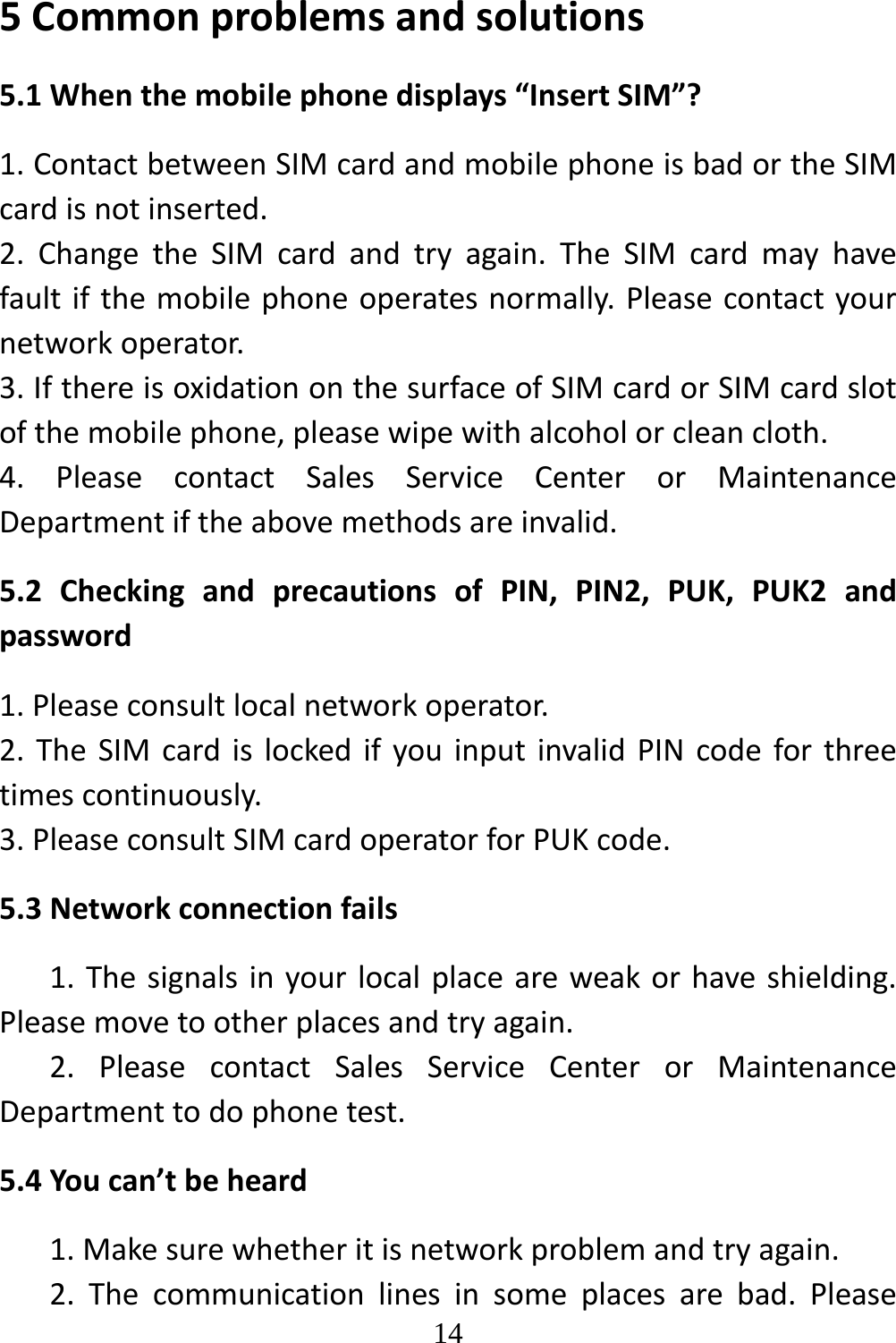   145Commonproblemsandsolutions5.1Whenthemobilephonedisplays“InsertSIM”?1.ContactbetweenSIMcardandmobilephoneisbadortheSIMcardisnotinserted.2.ChangetheSIMcardandtryagain.TheSIMcardmayhavefaultifthemobilephoneoperatesnormally.Pleasecontactyournetworkoperator.3.IfthereisoxidationonthesurfaceofSIMcardorSIMcardslotofthemobilephone,pleasewipewithalcoholorcleancloth.4.PleasecontactSalesServiceCenterorMaintenanceDepartmentiftheabovemethodsareinvalid.5.2CheckingandprecautionsofPIN,PIN2,PUK,PUK2andpassword1.Pleaseconsultlocalnetworkoperator.2.TheSIMcardislockedifyouinputinvalidPINcodeforthreetimescontinuously.3.PleaseconsultSIMcardoperatorforPUKcode.5.3Networkconnectionfails1.Thesignalsinyourlocalplaceareweakorhaveshielding.Pleasemovetootherplacesandtryagain.2.PleasecontactSalesServiceCenterorMaintenanceDepartmenttodophonetest.5.4Youcan’tbeheard1.Makesurewhetheritisnetworkproblemandtryagain.2.Thecommunicationlinesinsomeplacesarebad.Please