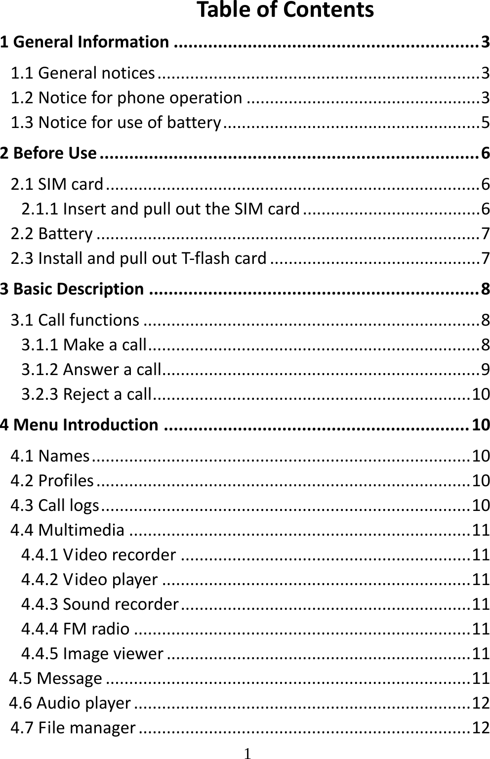   1TableofContents1GeneralInformation..............................................................31.1Generalnotices.....................................................................31.2Noticeforphoneoperation..................................................31.3Noticeforuseofbattery.......................................................52BeforeUse.............................................................................62.1SIMcard................................................................................62.1.1InsertandpullouttheSIMcard......................................62.2Battery..................................................................................72.3InstallandpulloutT‐flashcard.............................................73BasicDescription...................................................................83.1Callfunctions........................................................................83.1.1Makeacall.......................................................................83.1.2Answeracall....................................................................93.2.3Rejectacall....................................................................104MenuIntroduction..............................................................104.1Names.................................................................................104.2Profiles................................................................................104.3Calllogs...............................................................................104.4Multimedia.........................................................................114.4.1Videorecorder..............................................................114.4.2Videoplayer..................................................................114.4.3Soundrecorder..............................................................114.4.4FMradio........................................................................114.4.5Imageviewer.................................................................114.5Message..............................................................................114.6Audioplayer........................................................................124.7Filemanager.......................................................................12
