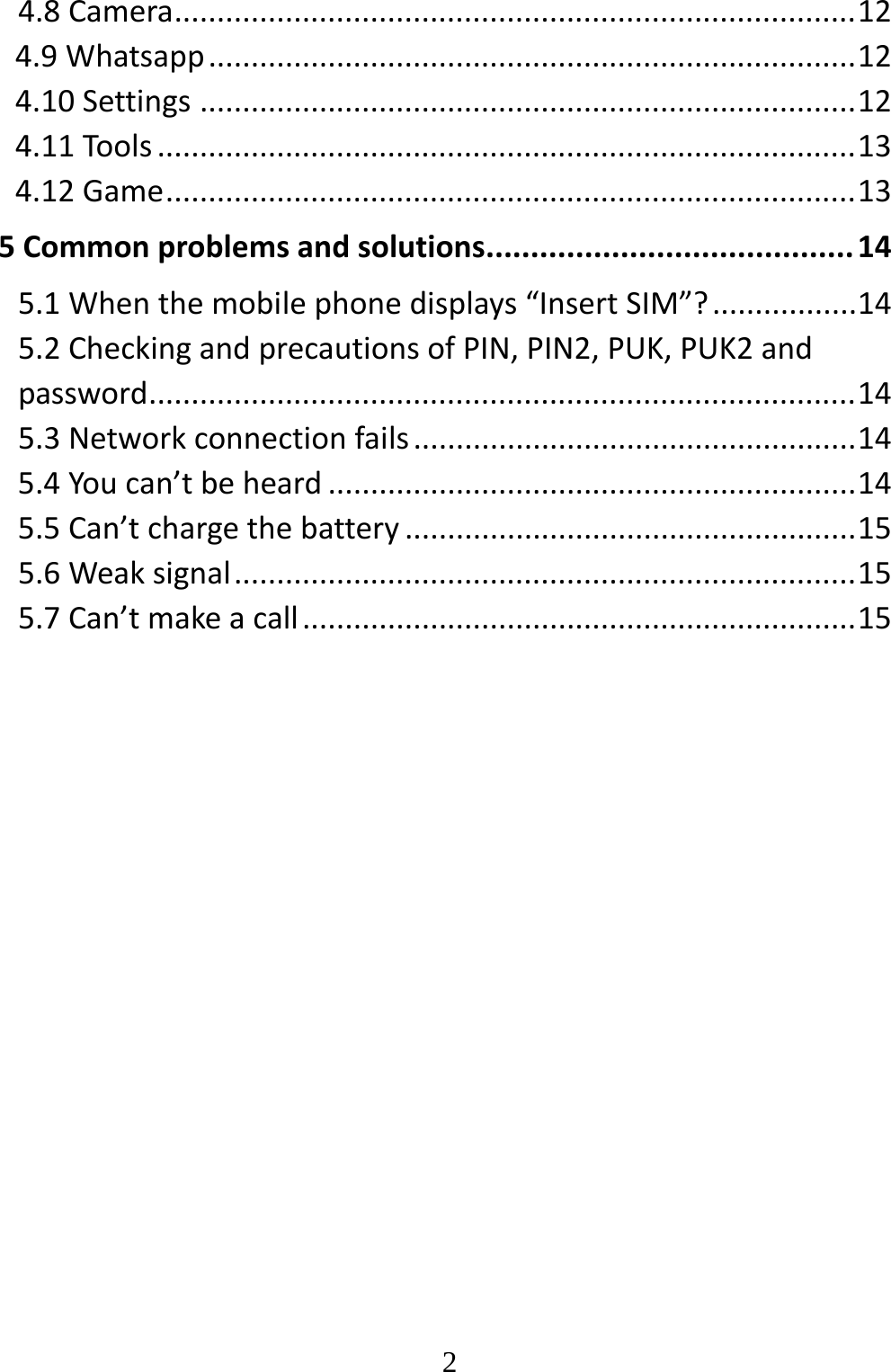   24.8Camera................................................................................124.9Whatsapp............................................................................124.10Settings.............................................................................124.11Tools..................................................................................134.12Game.................................................................................135Commonproblemsandsolutions.........................................145.1Whenthemobilephonedisplays“InsertSIM”?.................145.2CheckingandprecautionsofPIN,PIN2,PUK,PUK2andpassword...................................................................................145.3Networkconnectionfails....................................................145.4Youcan’tbeheard..............................................................145.5Can’tchargethebattery.....................................................155.6Weaksignal.........................................................................155.7Can’tmakeacall.................................................................15
