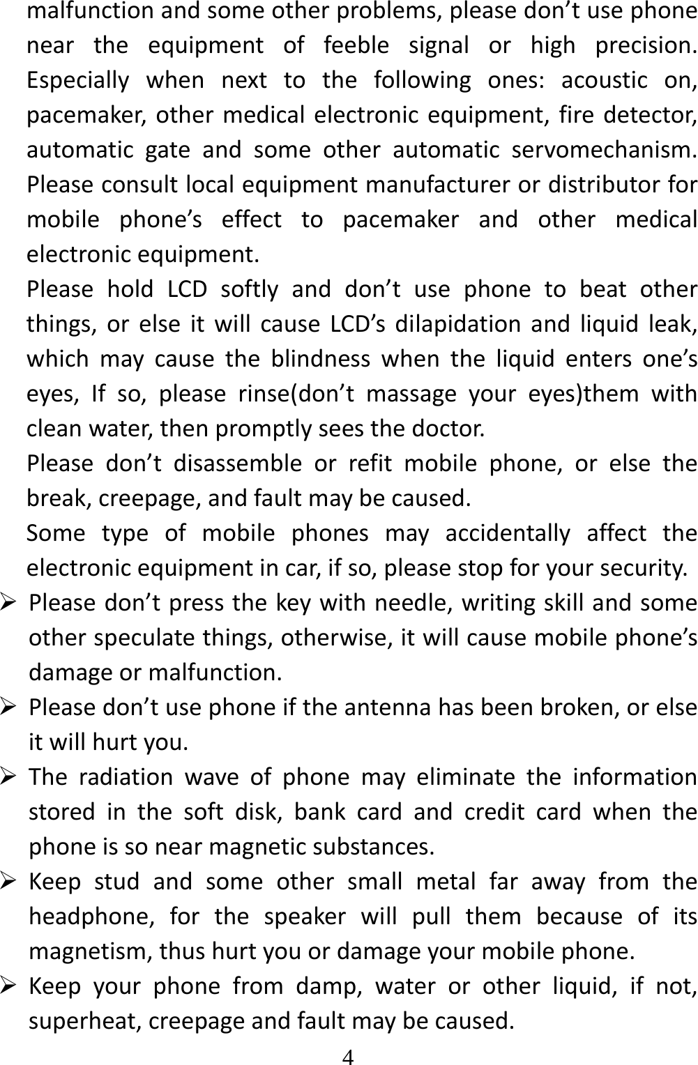   4malfunctionandsomeotherproblems,pleasedon’tusephoneneartheequipmentoffeeblesignalorhighprecision.Especiallywhennexttothefollowingones:acousticon,pacemaker,othermedicalelectronicequipment,firedetector,automaticgateandsomeotherautomaticservomechanism.Pleaseconsultlocalequipmentmanufacturerordistributorformobilephone’seffecttopacemakerandothermedicalelectronicequipment.PleaseholdLCDsoftlyanddon’tusephonetobeatotherthings,orelseitwillcauseLCD’sdilapidationandliquidleak,whichmaycausetheblindnesswhentheliquidentersone’seyes,Ifso,pleaserinse(don’tmassageyoureyes)themwithcleanwater,thenpromptlyseesthedoctor.Pleasedon’tdisassembleorrefitmobilephone,orelsethebreak,creepage,andfaultmaybecaused.Sometypeofmobilephonesmayaccidentallyaffecttheelectronicequipmentincar,ifso,pleasestopforyoursecurity. Pleasedon’tpressthekeywithneedle,writingskillandsomeotherspeculatethings,otherwise,itwillcausemobilephone’sdamageormalfunction. Pleasedon’tusephoneiftheantennahasbeenbroken,orelseitwillhurtyou. Theradiationwaveofphonemayeliminatetheinformationstoredinthesoftdisk,bankcardandcreditcardwhenthephoneissonearmagneticsubstances. Keepstudandsomeothersmallmetalfarawayfromtheheadphone,forthespeakerwillpullthembecauseofitsmagnetism,thushurtyouordamageyourmobilephone. Keepyourphonefromdamp,waterorotherliquid,ifnot,superheat,creepageandfaultmaybecaused.