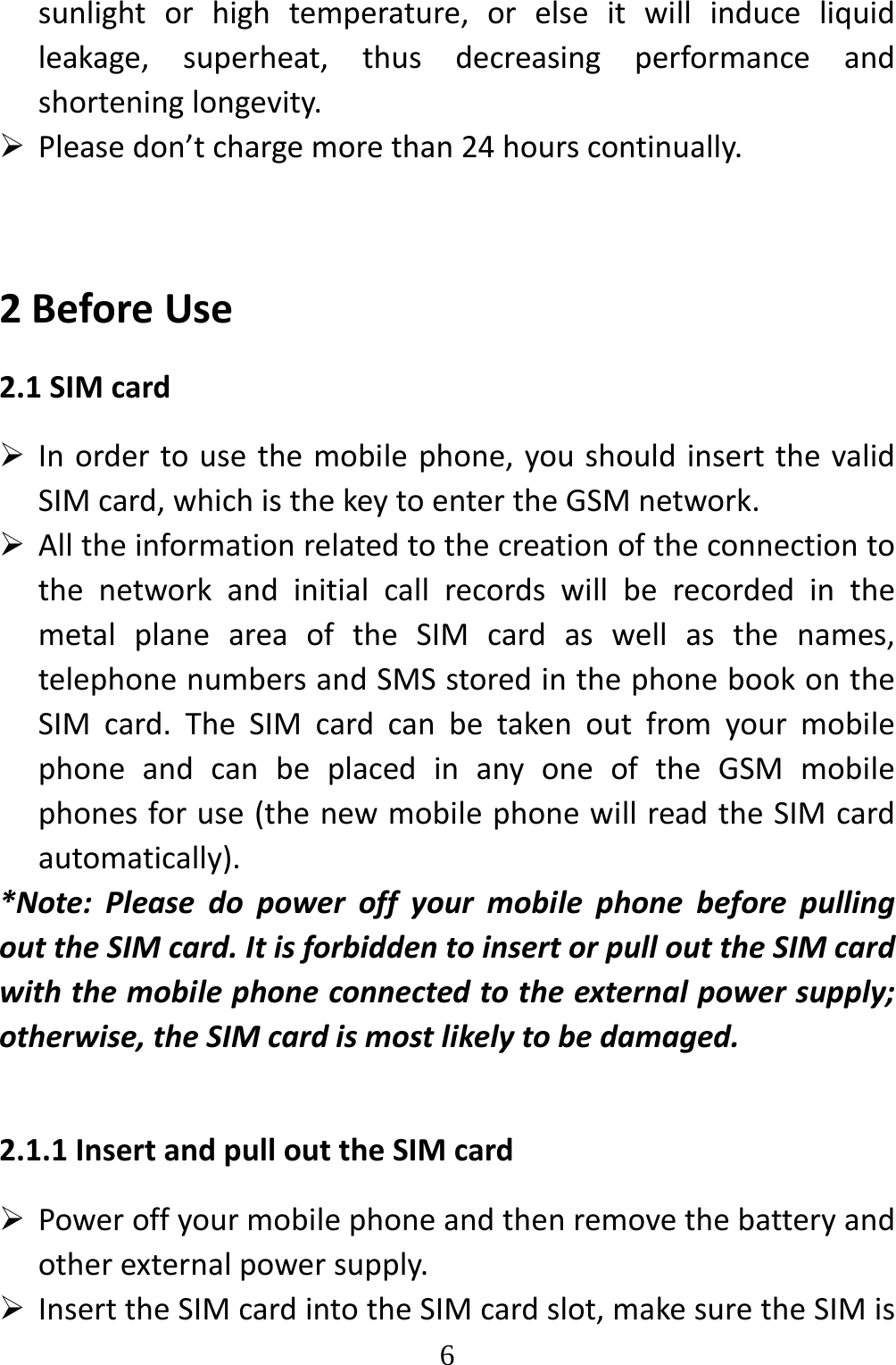   6sunlightorhightemperature,orelseitwillinduceliquidleakage,superheat,thusdecreasingperformanceandshorteninglongevity. Pleasedon’tchargemorethan24hourscontinually.2BeforeUse2.1SIMcard Inordertousethemobilephone,youshouldinsertthevalidSIMcard,whichisthekeytoentertheGSMnetwork. AlltheinformationrelatedtothecreationoftheconnectiontothenetworkandinitialcallrecordswillberecordedinthemetalplaneareaoftheSIMcardaswellasthenames,telephonenumbersandSMSstoredinthephonebookontheSIMcard.TheSIMcardcanbetakenoutfromyourmobilephoneandcanbeplacedinanyoneoftheGSMmobilephonesforuse(thenewmobilephonewillreadtheSIMcardautomatically).*Note:PleasedopoweroffyourmobilephonebeforepullingouttheSIMcard.ItisforbiddentoinsertorpullouttheSIMcardwiththemobilephoneconnectedtotheexternalpowersupply;otherwise,theSIMcardismostlikelytobedamaged.2.1.1InsertandpullouttheSIMcard Poweroffyourmobilephoneandthenremovethebatteryandotherexternalpowersupply. InserttheSIMcardintotheSIMcardslot,makesuretheSIMis