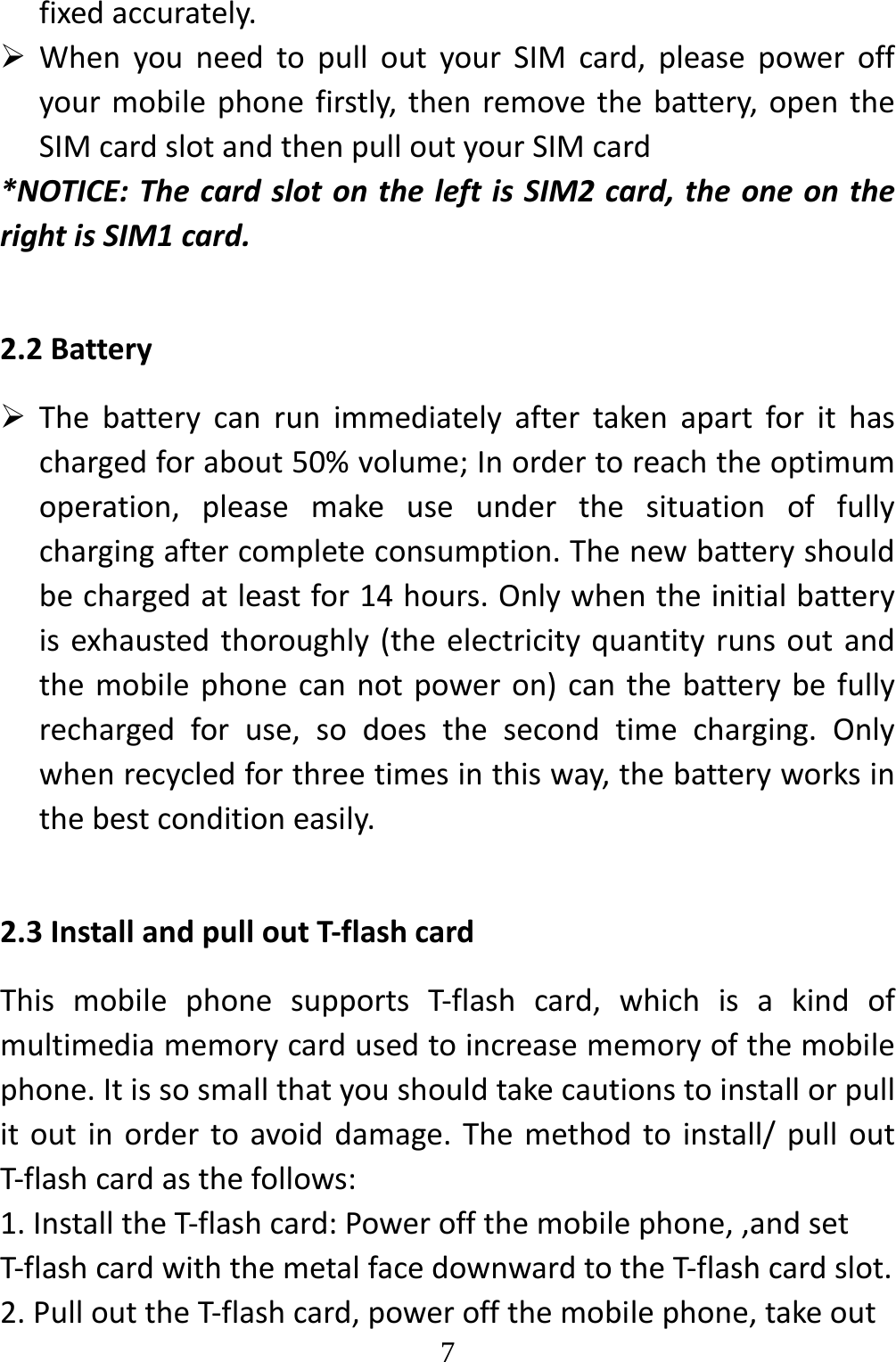   7fixedaccurately. WhenyouneedtopulloutyourSIMcard,pleasepoweroffyourmobilephonefirstly,thenremovethebattery,opentheSIMcardslotandthenpulloutyourSIMcard*NOTICE:ThecardslotontheleftisSIM2card,theoneontherightisSIM1card.2.2Battery Thebatterycanrunimmediatelyaftertakenapartforithaschargedforabout50%volume;Inordertoreachtheoptimumoperation,pleasemakeuseunderthesituationoffullychargingaftercompleteconsumption.Thenewbatteryshouldbechargedatleastfor14hours.Onlywhentheinitialbatteryisexhaustedthoroughly(theelectricityquantityrunsoutandthemobilephonecannotpoweron)canthebatterybefullyrechargedforuse,sodoesthesecondtimecharging.Onlywhenrecycledforthreetimesinthisway,thebatteryworksinthebestconditioneasily.2.3InstallandpulloutT‐flashcardThismobilephonesupportsT‐flashcard,whichisakindofmultimediamemorycardusedtoincreasememoryofthemobilephone.Itissosmallthatyoushouldtakecautionstoinstallorpullitoutinordertoavoiddamage.Themethodtoinstall/pulloutT‐flashcardasthefollows:1.InstalltheT‐flashcard:Poweroffthemobilephone,,andsetT‐flashcardwiththemetalfacedownwardtotheT‐flashcardslot.2.PullouttheT‐flashcard,poweroffthemobilephone,takeout