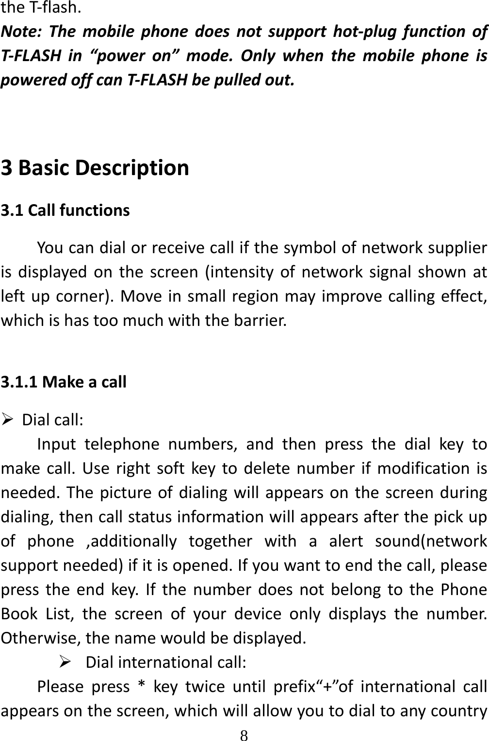   8theT‐flash.Note:Themobilephonedoesnotsupporthot‐plugfunctionofT‐FLASHin“poweron”mode.OnlywhenthemobilephoneispoweredoffcanT‐FLASHbepulledout.3BasicDescription3.1CallfunctionsYoucandialorreceivecallifthesymbolofnetworksupplierisdisplayedonthescreen(intensityofnetworksignalshownatleftupcorner).Moveinsmallregionmayimprovecallingeffect,whichishastoomuchwiththebarrier.3.1.1Makeacall Dialcall:Inputtelephonenumbers,andthenpressthedialkeytomakecall.Userightsoftkeytodeletenumberifmodificationisneeded.Thepictureofdialingwillappearsonthescreenduringdialing,thencallstatusinformationwillappearsafterthepickupofphone,additionallytogetherwithaalertsound(networksupportneeded)ifitisopened.Ifyouwanttoendthecall,pleasepresstheendkey.IfthenumberdoesnotbelongtothePhoneBookList,thescreenofyourdeviceonlydisplaysthenumber.Otherwise,thenamewouldbedisplayed. Dialinternationalcall:Pleasepress*keytwiceuntilprefix“+”ofinternationalcallappearsonthescreen,whichwillallowyoutodialtoanycountry