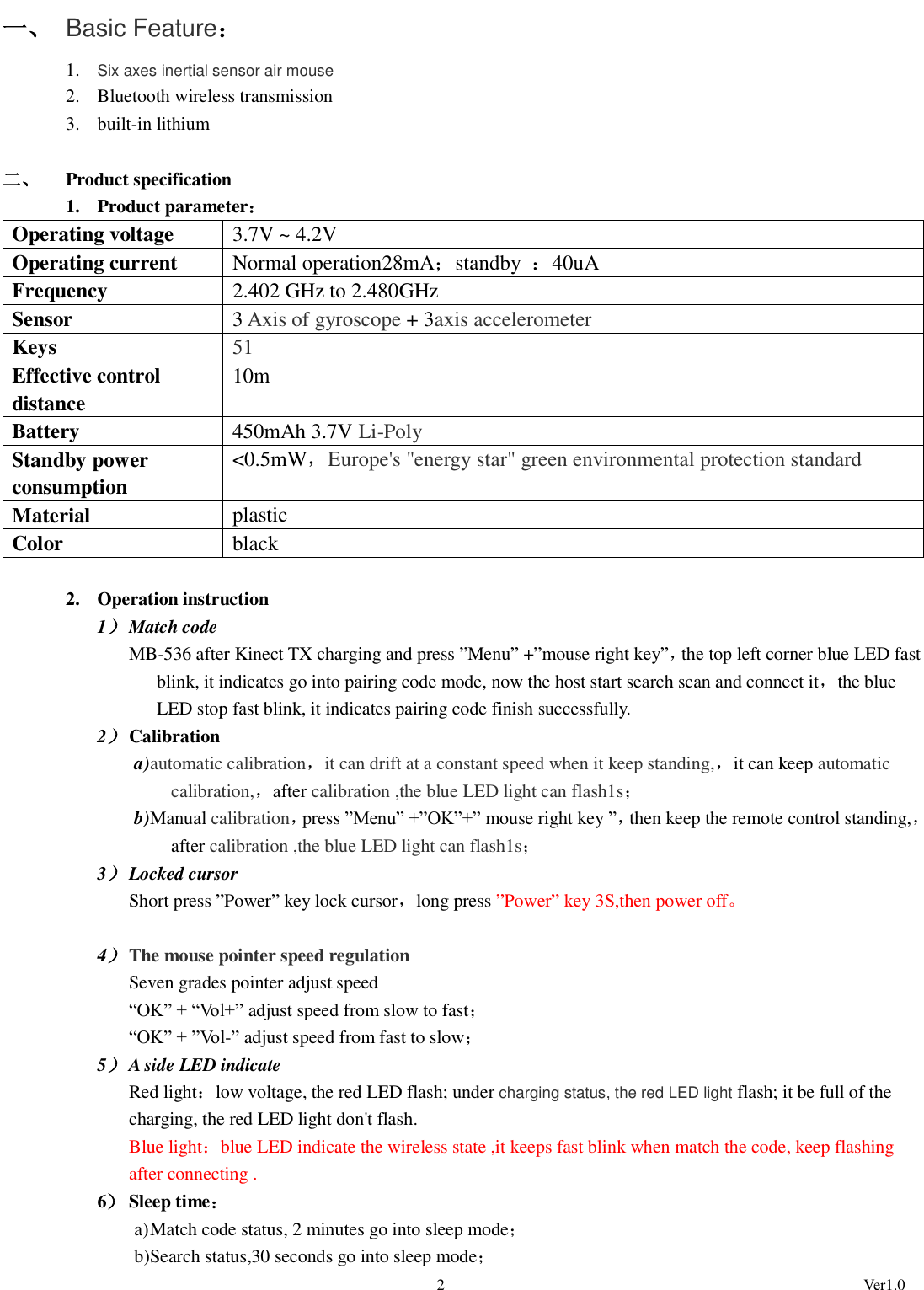                                                                                                             2                                                                                                          Ver1.0 一、 Basic Feature： 1. Six axes inertial sensor air mouse 2. Bluetooth wireless transmission 3. built-in lithium  二、 Product specification 1. Product parameter： Operating voltage 3.7V ~ 4.2V Operating current Normal operation28mA；standby  ：40uA Frequency 2.402 GHz to 2.480GHz Sensor 3 Axis of gyroscope + 3axis accelerometer Keys 51 Effective control distance 10m Battery 450mAh 3.7V Li-Poly Standby power consumption &lt;0.5mW，Europe&apos;s &quot;energy star&quot; green environmental protection standard Material plastic Color black  2. Operation instruction 1） Match code   MB-536 after Kinect TX charging and press ”Menu” +”mouse right key”，the top left corner blue LED fast blink, it indicates go into pairing code mode, now the host start search scan and connect it，the blue LED stop fast blink, it indicates pairing code finish successfully. 2） Calibration a) automatic calibration，it can drift at a constant speed when it keep standing,，it can keep automatic calibration,，after calibration ,the blue LED light can flash1s； b) Manual calibration，press ”Menu” +”OK”+” mouse right key ”，then keep the remote control standing,，after calibration ,the blue LED light can flash1s； 3） Locked cursor Short press ”Power” key lock cursor，long press ”Power” key 3S,then power off。  4） The mouse pointer speed regulation Seven grades pointer adjust speed “OK” + “Vol+” adjust speed from slow to fast； “OK” + ”Vol-” adjust speed from fast to slow； 5） A side LED indicate Red light：low voltage, the red LED flash; under charging status, the red LED light flash; it be full of the charging, the red LED light don&apos;t flash.   Blue light：blue LED indicate the wireless state ,it keeps fast blink when match the code, keep flashing after connecting . 6） Sleep time： a) Match code status, 2 minutes go into sleep mode； b) Search status,30 seconds go into sleep mode； 