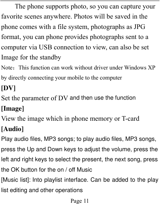    Page 11   The phone supports photo, so you can capture your favorite scenes anywhere. Photos will be saved in the phone comes with a file system, photographs as JPG format, you can phone provides photographs sent to a computer via USB connection to view, can also be set Image for the standby Note：This function can work without driver under Windows XP by directly connecting your mobile to the computer [DV] Set the parameter of DV and then use the function   [Image] View the image which in phone memory or T-card [Audio] Play audio files, MP3 songs; to play audio files, MP3 songs, press the Up and Down keys to adjust the volume, press the left and right keys to select the present, the next song, press the OK button for the on / off Music [Music list]: Into playlist interface. Can be added to the play list editing and other operations 