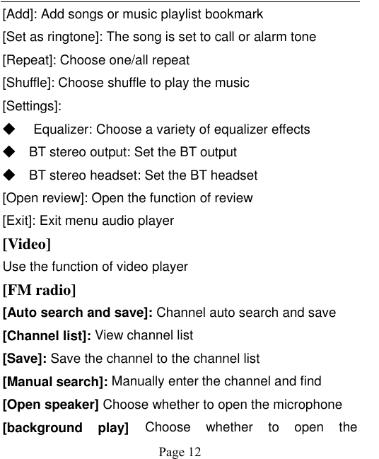    Page 12   [Add]: Add songs or music playlist bookmark [Set as ringtone]: The song is set to call or alarm tone [Repeat]: Choose one/all repeat   [Shuffle]: Choose shuffle to play the music [Settings]: ◆ Equalizer: Choose a variety of equalizer effects ◆ BT stereo output: Set the BT output ◆ BT stereo headset: Set the BT headset [Open review]: Open the function of review [Exit]: Exit menu audio player [Video] Use the function of video player [FM radio] [Auto search and save]: Channel auto search and save [Channel list]: View channel list [Save]: Save the channel to the channel list [Manual search]: Manually enter the channel and find [Open speaker] Choose whether to open the microphone [background  play] Choose  whether  to  open  the 