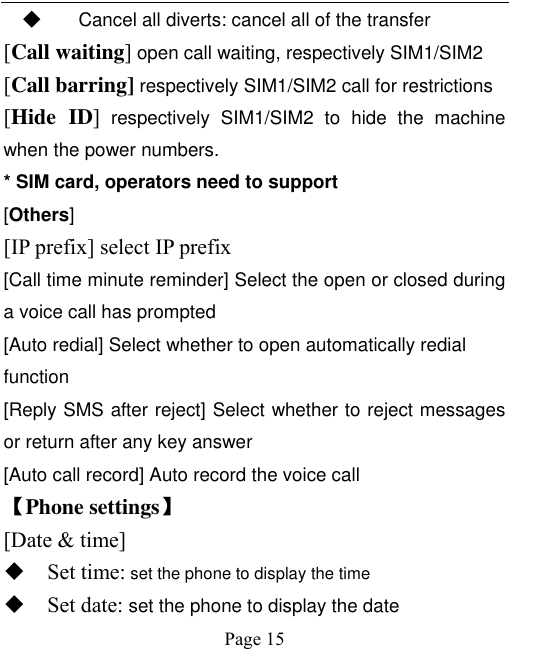    Page 15   ◆ Cancel all diverts: cancel all of the transfer [Call waiting] open call waiting, respectively SIM1/SIM2 [Call barring] respectively SIM1/SIM2 call for restrictions [Hide  ID]  respectively  SIM1/SIM2  to  hide  the  machine when the power numbers.   * SIM card, operators need to support [Others] [IP prefix] select IP prefix [Call time minute reminder] Select the open or closed during a voice call has prompted [Auto redial] Select whether to open automatically redial function [Reply SMS after reject] Select whether to reject messages or return after any key answer [Auto call record] Auto record the voice call 【Phone settings】 [Date &amp; time]  Set time: set the phone to display the time  Set date: set the phone to display the date 