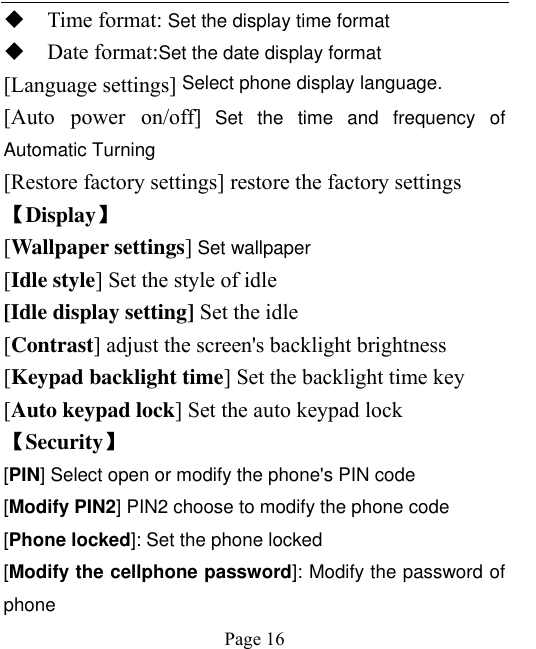    Page 16    Time format: Set the display time format  Date format:Set the date display format [Language settings] Select phone display language. [Auto  power  on/off] Set  the  time  and  frequency  of Automatic Turning [Restore factory settings] restore the factory settings 【Display】 [Wallpaper settings] Set wallpaper [Idle style] Set the style of idle [Idle display setting] Set the idle [Contrast] adjust the screen&apos;s backlight brightness [Keypad backlight time] Set the backlight time key [Auto keypad lock] Set the auto keypad lock 【Security】 [PIN] Select open or modify the phone&apos;s PIN code [Modify PIN2] PIN2 choose to modify the phone code [Phone locked]: Set the phone locked [Modify the cellphone password]: Modify the password of phone 