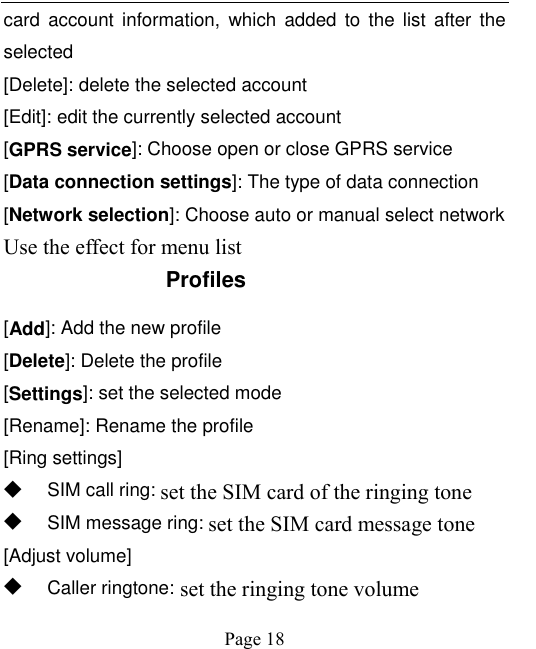    Page 18   card  account  information,  which  added  to  the  list  after  the selected [Delete]: delete the selected account [Edit]: edit the currently selected account [GPRS service]: Choose open or close GPRS service [Data connection settings]: The type of data connection [Network selection]: Choose auto or manual select network Use the effect for menu list Profiles [Add]: Add the new profile [Delete]: Delete the profile [Settings]: set the selected mode [Rename]: Rename the profile [Ring settings] ◆ SIM call ring: set the SIM card of the ringing tone ◆ SIM message ring: set the SIM card message tone [Adjust volume] ◆ Caller ringtone: set the ringing tone volume 