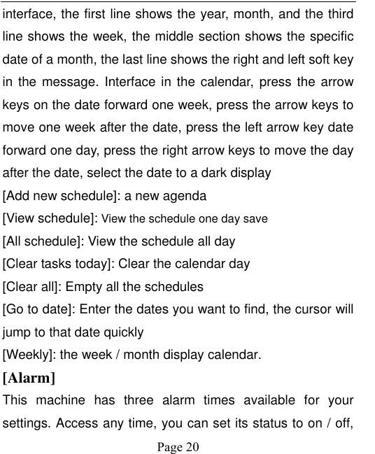    Page 20   interface, the first line shows the year, month, and the third line shows the week, the middle section shows the specific date of a month, the last line shows the right and left soft key in the message. Interface in the calendar, press  the  arrow keys on the date forward one week, press the arrow keys to move one week after the date, press the left arrow key date forward one day, press the right arrow keys to move the day after the date, select the date to a dark display [Add new schedule]: a new agenda [View schedule]: View the schedule one day save [All schedule]: View the schedule all day [Clear tasks today]: Clear the calendar day [Clear all]: Empty all the schedules [Go to date]: Enter the dates you want to find, the cursor will jump to that date quickly [Weekly]: the week / month display calendar. [Alarm] This  machine  has  three  alarm  times  available  for  your settings. Access any time, you can set its status to on / off, 