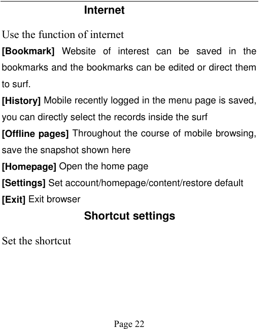    Page 22   Internet   Use the function of internet [Bookmark]  Website  of  interest  can  be  saved  in  the bookmarks and the bookmarks can be edited or direct them to surf. [History] Mobile recently logged in the menu page is saved, you can directly select the records inside the surf [Offline pages] Throughout the course of mobile browsing, save the snapshot shown here [Homepage] Open the home page [Settings] Set account/homepage/content/restore default   [Exit] Exit browser Shortcut settings Set the shortcut 