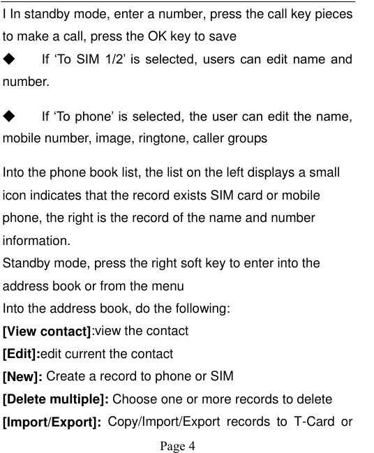    Page 4   I In standby mode, enter a number, press the call key pieces to make a call, press the OK key to save ◆ If  ‘To  SIM  1/2’ is  selected,  users  can  edit  name  and number. ◆ If ‘To phone’ is selected, the user can edit the name, mobile number, image, ringtone, caller groups Into the phone book list, the list on the left displays a small icon indicates that the record exists SIM card or mobile phone, the right is the record of the name and number information. Standby mode, press the right soft key to enter into the address book or from the menu Into the address book, do the following: [View contact]:view the contact [Edit]:edit current the contact   [New]: Create a record to phone or SIM [Delete multiple]: Choose one or more records to delete [Import/Export]:  Copy/Import/Export  records  to  T-Card  or 