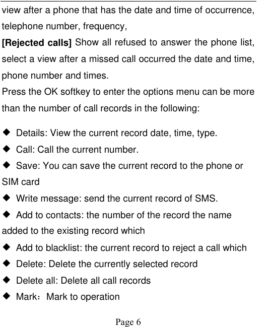    Page 6   view after a phone that has the date and time of occurrence, telephone number, frequency, [Rejected calls] Show all refused to answer the phone list, select a view after a missed call occurred the date and time, phone number and times. Press the OK softkey to enter the options menu can be more than the number of call records in the following: ◆  Details: View the current record date, time, type. ◆ Call: Call the current number. ◆  Save: You can save the current record to the phone or SIM card ◆  Write message: send the current record of SMS. ◆  Add to contacts: the number of the record the name added to the existing record which ◆  Add to blacklist: the current record to reject a call which ◆  Delete: Delete the currently selected record ◆  Delete all: Delete all call records ◆  Mark：Mark to operation 