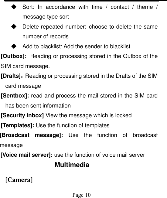    Page 10   ◆ Sort:  In  accordance  with  time  /  contact  /  theme  / message type sort ◆ Delete repeated number: choose to delete the same number of records. ◆ Add to blacklist: Add the sender to blacklist [Outbox]: Reading or processing stored in the Outbox of the SIM card message.   [Drafts]：Reading or processing stored in the Drafts of the SIM card message [Sentbox]: read and process the mail stored in the SIM card has been sent information [Security inbox] View the message which is locked   [Templates]: Use the function of templates [Broadcast  message]:  Use  the  function  of  broadcast message [Voice mail server]: use the function of voice mail server Multimedia [Camera] 