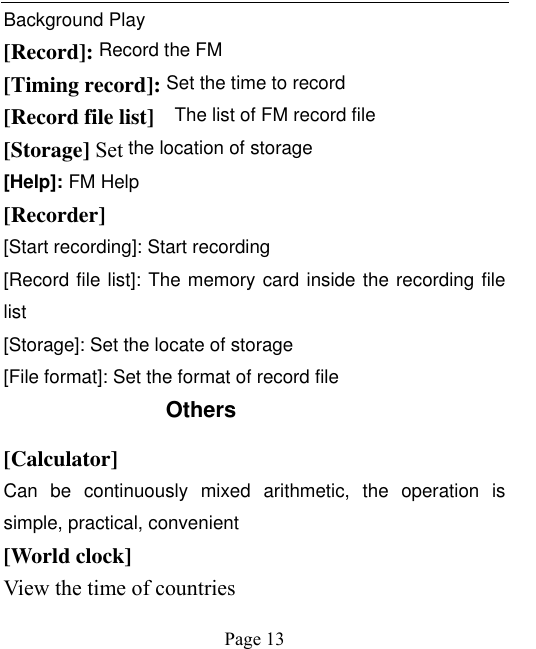    Page 13   Background Play [Record]: Record the FM [Timing record]: Set the time to record [Record file list]    The list of FM record file [Storage] Set the location of storage [Help]: FM Help [Recorder] [Start recording]: Start recording [Record file list]: The memory card inside the recording file list [Storage]: Set the locate of storage [File format]: Set the format of record file Others   [Calculator] Can  be  continuously  mixed  arithmetic,  the  operation  is simple, practical, convenient [World clock]   View the time of countries 