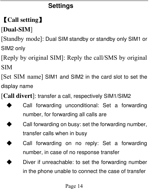    Page 14   Settings 【Call setting】 [Dual-SIM] [Standby mode]: Dual SIM standby or standby only SIM1 or SIM2 only [Reply by original SIM]: Reply the call/SMS by original SIM [Set SIM name] SIM1 and SIM2 in the card slot to set the display name [Call divert]: transfer a call, respectively SIM1/SIM2 ◆ Call  forwarding  unconditional:  Set  a  forwarding number, for forwarding all calls are ◆ Call forwarding on busy: set the forwarding number, transfer calls when in busy ◆ Call  forwarding  on  no  reply:  Set  a  forwarding number, in case of no response transfer ◆ Diver if unreachable: to set the forwarding number in the phone unable to connect the case of transfer 