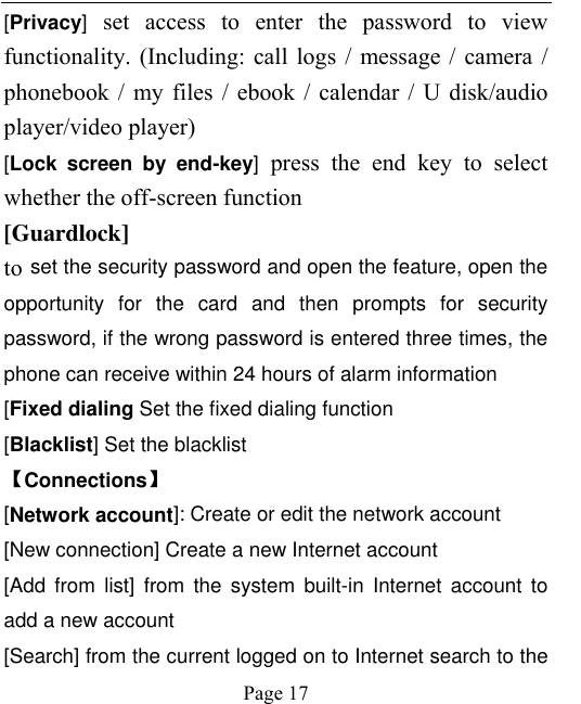    Page 17   [Privacy]  set  access  to  enter  the  password  to  view functionality. (Including: call logs / message / camera / phonebook / my files / ebook / calendar / U disk/audio player/video player)   [Lock  screen  by  end-key]  press  the  end  key  to  select whether the off-screen function   [Guardlock]   to set the security password and open the feature, open the opportunity  for  the  card  and  then  prompts  for  security password, if the wrong password is entered three times, the phone can receive within 24 hours of alarm information   [Fixed dialing Set the fixed dialing function [Blacklist] Set the blacklist   【Connections】 [Network account]: Create or edit the network account [New connection] Create a new Internet account [Add  from  list]  from  the  system  built-in  Internet  account  to add a new account [Search] from the current logged on to Internet search to the 