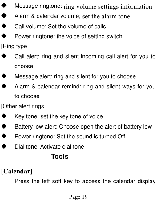    Page 19   ◆ Message ringtone: ring volume settings information ◆ Alarm &amp; calendar volume; set the alarm tone   ◆ Call volume: Set the volume of calls ◆ Power ringtone: the voice of setting switch [Ring type] ◆ Call alert: ring and silent incoming call alert for you to choose ◆ Message alert: ring and silent for you to choose ◆ Alarm &amp; calendar remind: ring and silent ways for you to choose [Other alert rings] ◆ Key tone: set the key tone of voice ◆ Battery low alert: Choose open the alert of battery low ◆ Power ringtone: Set the sound is turned Off ◆ Dial tone: Activate dial tone Tools [Calendar] Press the left soft key to  access the calendar display 