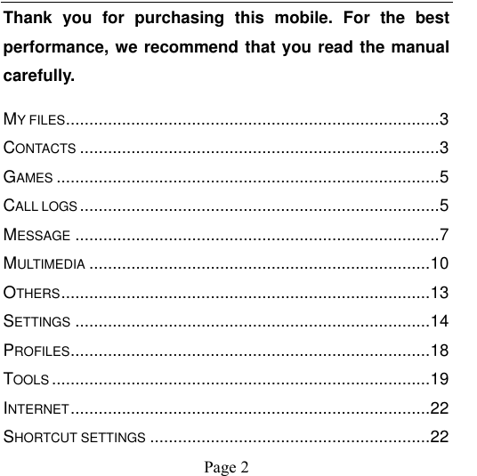                                            Page 2   Thank  you  for  purchasing  this  mobile.  For  the  best performance, we recommend that you read the manual carefully. MY FILES ................................................................................ 3 CONTACTS ............................................................................. 3 GAMES .................................................................................. 5 CALL LOGS ............................................................................. 5 MESSAGE .............................................................................. 7 MULTIMEDIA ......................................................................... 10 OTHERS ............................................................................... 13 SETTINGS ............................................................................ 14 PROFILES ............................................................................. 18 TOOLS ................................................................................. 19 INTERNET ............................................................................. 22 SHORTCUT SETTINGS ............................................................ 22 