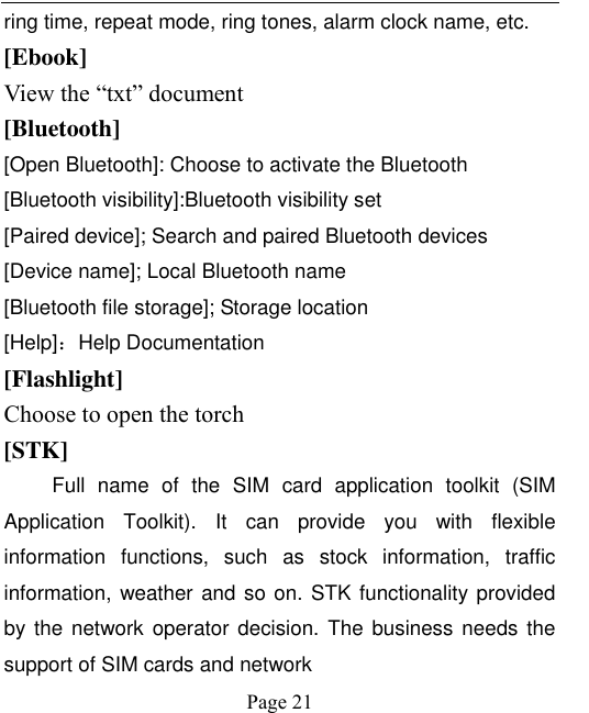    Page 21   ring time, repeat mode, ring tones, alarm clock name, etc. [Ebook] View the “txt” document [Bluetooth] [Open Bluetooth]: Choose to activate the Bluetooth [Bluetooth visibility]:Bluetooth visibility set [Paired device]; Search and paired Bluetooth devices [Device name]; Local Bluetooth name [Bluetooth file storage]; Storage location [Help]：Help Documentation [Flashlight] Choose to open the torch [STK] Full  name  of  the  SIM  card  application  toolkit  (SIM Application  Toolkit).  It  can  provide  you  with  flexible information  functions,  such  as  stock  information,  traffic information, weather and so on. STK functionality provided by the network operator decision. The business needs the support of SIM cards and network 