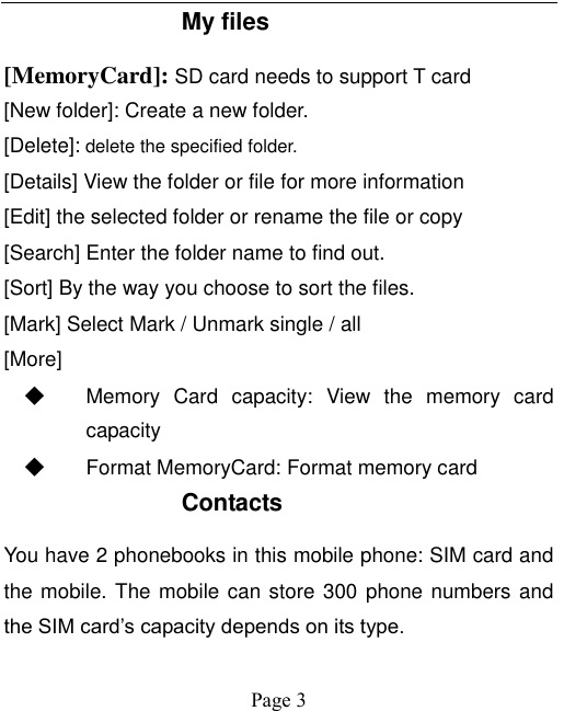    Page 3   My files [MemoryCard]: SD card needs to support T card [New folder]: Create a new folder. [Delete]: delete the specified folder. [Details] View the folder or file for more information [Edit] the selected folder or rename the file or copy [Search] Enter the folder name to find out. [Sort] By the way you choose to sort the files. [Mark] Select Mark / Unmark single / all [More] ◆ Memory  Card  capacity:  View  the  memory  card capacity ◆ Format MemoryCard: Format memory card Contacts You have 2 phonebooks in this mobile phone: SIM card and the mobile. The mobile can store  300  phone numbers and the SIM card’s capacity depends on its type.   